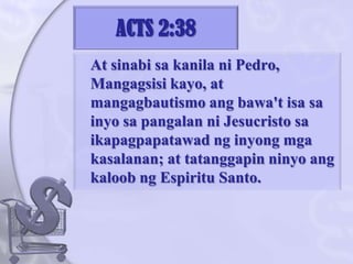 ACTS 2:38	At sinabisakanilani Pedro, Mangagsisi kayo, at mangagbautismoangbawa'tisasainyosapangalanniJesucristosaikapagpapatawadnginyongmgakasalanan; at tatanggapinninyoangkaloobng Espiritu Santo. 