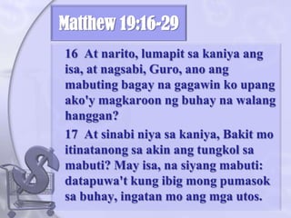 Matthew 19:16-29	16  At narito, lumapitsakaniyaangisa, at nagsabi, Guro, anoangmabutingbagaynagagawinkoupangako'ymagkaroonngbuhaynawalanghanggan? 	17  At sinabiniyasakaniya, Bakit mo itinatanongsa akin angtungkolsamabuti? May isa, nasiyangmabuti: datapuwa't kung ibigmongpumasoksabuhay, ingatan mo angmgautos. 