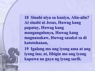 	18  Sinabiniyasakaniya, Alin-alin? At sinabini Jesus, Huwagkangpapatay, Huwagkangmangangalunya, Huwagkangmagnanakaw, Huwagsasaksisadikatotohanan, 	19  Igalang mo angiyongama at angiyongina; at, Iibigin mo angiyongkapuwanagayangiyongsarili. 