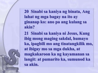 	20  Sinabisakaniyangbinata, Anglahatngmgabagaynaito ay ginanapko: ano pa angkulangsa akin? 	21  Sinabisakaniyani Jesus, Kung ibigmongmagingsakdal, humayo ka, ipagbili mo angtinatangkilik mo, at ibigay mo samgadukha, at magkakaroon ka ngkayamanansalangit: at pumarito ka, sumunod ka sa akin. 