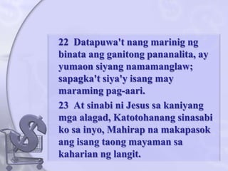 	22  Datapuwa'tnangmarinigngbinataangganitongpananalita, ay yumaonsiyangnamamanglaw; sapagka'tsiya'yisang may maramingpag-aari. 	23  At sinabini Jesus sakaniyangmgaalagad, Katotohanangsinasabikosainyo, Mahirapnamakapasokangisangtaongmayamansakahariannglangit.