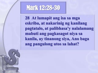 Mark 12:28-3028  At lumapitangisasamgaeskriba, at nakarinigngkanilangpagtatalo, at palibhasa'ynalalamangmabutiangpagkasagotniyasakanila, ay tinanongsiya, Anobagaangpangulongutossalahat? 