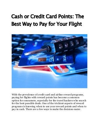Cash or Credit Card Points: The
Best Way to Pay for Your Flight
With the prevalence of credit card and airline reward programs,
paying for flights with reward points has become a common
option for consumers, especially for the travel hackers who search
for the best possible deals. One of the trickiest aspects of reward
programs is knowing when to use your reward points and when to
pay in cash. There are a few ways to make the decision easier.
 