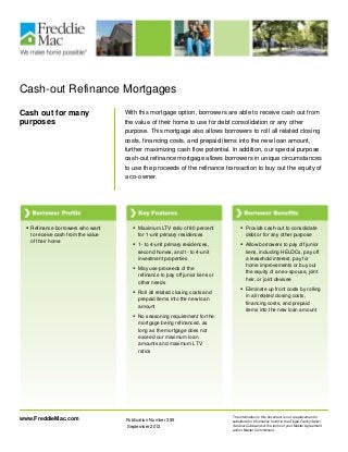 Cash-out Refinance Mortgages
Cash out for many
purposes
With this mortgage option, borrowers are able to receive cash out from
the value of their home to use for debt consolidation or any other
purpose. This mortgage also allows borrowers to roll all related closing
costs, financing costs, and prepaid items into the new loan amount,
further maximizing cash flow potential. In addition, our special purpose
cash-out refinance mortgage allows borrowers in unique circumstances
to use the proceeds of the refinance transaction to buy out the equity of
a co-owner.
The information in this document is not a replacement or
substitute for information found in the Single-Family Seller/
Servicer Guide and/or the terms of your Master Agreement
and/or Master Commitment.
Publication Number 389
September 2012
www.FreddieMac.com
 Refinance borrowers who want
to receive cash from the value
of their home
 Maximum LTV ratio of 80 percent
for 1-unit primary residences
 1- to 4-unit primary residences,
second homes, and 1- to 4-unit
investment properties
 May use proceeds of the
refinance to pay off junior liens or
other needs
 Roll all related closing costs and
prepaid items into the new loan
amount
 No seasoning requirement for the
mortgage being refinanced, as
long as the mortgage does not
exceed our maximum loan
amounts and maximum LTV
ratios
 Provide cash-out to consolidate
debt or for any other purpose
 Allow borrowers to pay off junior
liens, including HELOCs, pay off
a leasehold interest, pay for
home improvements or buy out
the equity of an ex-spouse, joint
heir, or joint devisee
 Eliminate up front costs by rolling
in all related closing costs,
financing costs, and prepaid
items into the new loan amount
 