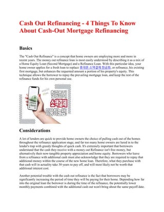 Cash Out Refinancing - 4 Things To Know
About Cash-Out Mortgage Refinancing
Basics
The "Cash Out Refinance" is a concept that home owners are employing more and more in
recent years. The money out refinance loan is most easily understood by describing it as a mix of
a Home Equity Loan (Second Mortgage) and a Refinance Loan. With this particular idea, your
home owner applies for a fresh loan to replace 휴대폰 소액결제 현금화, or refinance, his existing
first mortgage, but enhances the requested amount a portion of his property's equity. This
technique allows the borrower to repay the prevailing mortgage loan, and keep the rest of the
refinance funds for his own personal use.
Considerations
A lot of lenders are quick to provide home owners the choice of pulling cash out of the homes
throughout the refinance application stage, and far too many home owners are lured in to the
lender's trap with greedy thoughts of quick cash. It's extremely important that borrowers
understand that the cash they receive with a money out Refinance isn't free money, but
alternatively their now-tangible property appreciation and home equity. Borrowers who leave
from a refinance with additional cash must also acknowledge that they are required to repay that
additional money within the course of the new home loan. Therefore, what they purchase with
that cash will in actuality take 30 years to pay off, and will most likely not be worth that
additional interest cost.
Another potential trouble with the cash out refinance is the fact that borrowers may be
significantly increasing the period of time they will be paying for their home. Depending how far
into the original loan the borrower is during the time of the refinance, the potentially lower
monthly payments combined with the additional cash out won't bring about the same payoff date.
 