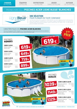 CHOISIR                                ÉQUIPER                               ENTRETENIR                               JOUER                        AUTOUR
SA PISCINE                              SA PISCINE                             SA PISCINE                           DANS SA PISCINE               DE LA PISCINE


       piscines hors sol // PISCINES                                                acier ligne bleue® BLANCHES

                                                                     Une sélection
                                                                     pour plonger en toute confiance
                                                                     Les piscines acier de la gamme LIGNE BLEUE ont été soigneusement sélectionnées
                                                                     pour vous apporter satisfaction. Un excellent rapport qualité/prix pour un gamme de
                                                                     produits dont vous pourrez profiter toute la saison avec un maître-mot : se faire plaisir
                                                                     pour un budget raisonnable !



CARACtéristiques des piscines acier BLANCHES
Structure acier galvanisé 45/100e. Margelles 15 cm. Finition laquée blanche. Échelle double de sécurité avec plateforme.
Liner uni bleu 40/100e. Système de fixation Overlap. Système de filtration à sable.




                                                                                                            à partir de

                                                                                                          619 €
 PISCINES
 RONDES


                                              619 €
3,00 X 1,22 M
 Diamètre extérieur           3,00 m
 Hauteur totale               1,22 m


 3,50 X 1,22 M
 Diamètre extérieur
 Hauteur totale
                              3,50 m
                              1,22 m         649 €
                                             759 €
 4,60 X 1,22 M
 Diamètre extérieur           4,60 m
 Hauteur totale                1,22 m                                                                                                    Inclus :


                                             899 €
 5,50 X 1,22 M                                                                                                                           FILTRATION
                                                                                                                                         À SABLE
 Diamètre extérieur           5,50 m
 Hauteur totale               1,22 m




                                                                                                                      PISCINES
                                                                                                                      OVALES

                                                                                                                                   5,00 X 3,00 X 1,22 M


                                                                                                             1039 €                Dimensions extérieures
                                                                                                                                   Hauteur totale
                                                                                                                                   Renforts latéraux
                                                                                                                                                            5,00 x 3,00 m
                                                                                                                                                                   1,22 m
                                                                                                                                                                     2x2


                                                                                                                                   6,10 X 3,70 X 1,22 M

                                                                                                                     1149 €        Dimensions extérieures   6,10 x 3,70 m
                                                                                                                                   Hauteur totale                  1,22 m
                                                                                                                                   Renforts latéraux                 2x2


                                                                                                                                   7,30 X 3,70 X 1,22 M
                                                                             Inclus :
                                                                             FILTRATION
                                                                                                                    1329 €         Dimensions extérieures
                                                                                                                                   Hauteur totale
                                                                                                                                   Renforts latéraux
                                                                                                                                                            7,30 x 3,70 m
                                                                                                                                                                   1,22 m
                                                                                                                                                                     3x2
                                                                             À SABLE



                                 10     Plus d’infos et conseils sur www.cash-piscines.com                                       PISCINES HORS SOL / PISCINES acier
 