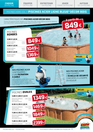 CHOISIR                                  ÉQUIPER                              ENTRETENIR                                 JOUER              AUTOUR
 SA PISCINE                                SA PISCINE                            SA PISCINE                             DANS SA PISCINE     DE LA PISCINE


      piscines hors sol // PISCINES                                                acier ligne bleue® Décor BOIS


                                                                                                                                à partir de
 CARACtéristiques des piscines acier décor bois



                                                                                                                               849 €
 Structure acier galvanisé 45/100 . Margelles 15 cm. Finition décor 200μ. Échelle double de sécurité avec plateforme.
                                  e

 Liner uni bleu 40/100e. Système de fixation Overlap. Système de filtration à sable.




       piscineS
       rondeS


                                                        849 €
       3,50 X 1,22 M
       Diamètre extérieur               3,50 m
       Hauteur totale                   1,22 m

       4,60 X 1,22 M
       Diamètre extérieur
       Hauteur totale

       5,50 X 1,22 M
                                        4,60 m
                                         1,22 m      1049 €
       Diamètre extérieur
       Hauteur totale
                                        5,50 m
                                        1,22 m       1369 €                                                                               Inclus :
                                                                                                                                          FILTRATION
                                                                                                                                          À SABLE




                   NOS PISCINES ACIER
                                                                                                                                NOS PISCINES ACIER
                   SONT ÉQUIPÉES
                                                                                                                                SONT ÉQUIPÉES
                   D’UNE FILTRATION
                                                                                                                                d’échelle de sécurité
                   À SABLE
                  Qualité de filtration optimale, facilité d’entretien,
                                                                                                                                conformes à la norme
                  lavage du filtre en quelques minutes, faible                                                                  en vigueur
                  encombrement, remplace avantageusement
                  les filtrations à cartouches, compact avec pompe
                  et filtre sur socle.



                                                                                                                                            Inclus :
                  PiscineS ovaleS                                                                                                           FILTRATION




                                                                   1349 €
                                                                                                                                            À SABLE
                  5,00 X 3,00 x 1,22 M
                  Dimensions extérieures          5,00 x 3,00 m
                  Hauteur totale                         1,22 m
                  Avec jambes de force




                                                                   1469 €
                  6,10 X 3,70 x 1,22 M
                  Dimensions extérieures          6,10 x 3,70 m
                  Hauteur totale                         1,22 m
                  Avec jambes de force




                                                                   1849 €
                  7,30 X 3,70 x 1,22 M
                  Dimensions extérieures          7,30 x 3,70 m
                  Hauteur totale                         1,22 m
                  Avec jambes de force




                                                                   2399 €
                  7,30 X 3,70 x 1,32 M
                  Dimensions extérieures          7,30 x 3,70 m
                  Hauteur totale                         1,32 m


PISCINES HORS SOL / PISCINES acier                                              Plus d’infos et conseils sur www.cash-piscines.com   11
 