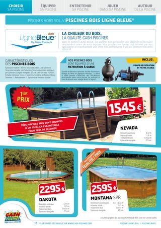 CHOISIR                                   ÉQUIPER                             ENTRETENIR                                              JOUER                                         AUTOUR
  SA PISCINE                                 SA PISCINE                           SA PISCINE                                          DANS SA PISCINE                                DE LA PISCINE


                             piscines hors sol // PISCINES                                                      bois ligne bleue®

                                                                     La chaleur du bois,
                                                                     la qualité CASH PISCINES
                                                                     Dans la gamme LIGNE BLEUE, les piscines bois proposent une sélection à découvrir
                                                                     absolument avant de vous équiper. Nos piscines ont toutes été testées par nos
                                                                     spécialistes et représentent une offre très intéressante à un prix vraiment très très
                                                                     attractif.



CARACtéristiques                                                             NOS PISCINES BOIS                                                                                                Inclus :
des piscines BOIS                                                            SONT ÉQUIPÉES D’UNE
                                                                                                                                                                                    POMPE DE FILTRATION
Épaisseur madrier : 45 mn. Structure parois : pin Sylvestre.                 FILTRATION À SABLE                                                                                        ET FILTRE À SABLE
Structure margelle : pin Sylvestre. Structure escalier extérieur :
                                                                     Qualité de filtration optimale, facilité d’entretien,
pin Sylvestre. Largeur margelle : 27 cm. Liner uni bleu 75/100e.     lavage du filtre en quelques minutes… Le filtre
Échelle intérieure : Inox - 3 marches. Système de fixation Hung.     à sable permet d’effectuer des floculations
Skimmer : 1. Refoulement : 1. Système de filtration à sable          directement dans votre piscine, de nettoyer le
                                                                     fond du bassin avec vidage direct à l’égout…




                                                                                                                                                     1545 €
                                                      s                                                                    PO
                                                                                                                              RT
                                                                                                                                   R  IX
                                            t équipée
                                                                                                                                /P
                                                                                                                          P
                                  bois son                                                                             RA
                     Nos piscines          motable
                                                                                                                   R

                                                                                                                       TÉ
                                                                                                              EU
                                 lier esca                                                                 LL
                       d’un esca           curité
                                                                                                         EI
                                                                                                                 I                                                 Nevada
                                                                                                              AL
                                                                                                     M
                                   s de sé
                          pour plu
                                                                                                     QU                                                            Diamètre extérieur
                                                                                                                                                                   Hauteur totale
                                                                                                                                                                                                    4,34 m
                                                                                                                                                                                                     1,16 m
                                                                                                                                                                   Traitement bois                Classe III
                                                                                                                                                                   Épaisseur margelle               27 mm




                                                                                                                              RT      IX
                                                                                                                                   PR
                                                                                                                       P PO
                                                                                                                    RA
                                                                                                                R             /
                                                                                                              EU
                                                                                                                       É
                                                                                                                    IT
                                                                                                         LL
                                                                                                      EI
                                                                                                     M
                                                                                                       A        L
                                                                                                    QU




                                             2295 €                                                                     2595 €
                                            dakota                                                                  MONTANA SPR
                                                                                                                    Dimensions extérieures                5,61 x 3,50 m
                                            Diamètre extérieur         5,40 m
                                                                                                                    Hauteur totale                               1,24 m
                                            Hauteur totale             1,29 m
                                                                                                                    Traitement bois                           Classe IV
                                            Traitement bois          Classe IV
                                                                                                                    Épaisseur margelle                           45 mm
                                            Épaisseur margelle         27 mm


                                                                                                                                          Les photographies des piscines LIGNE BLEUE BOIS sont non contractuelles.

                                      12     Plus d’infos et conseils sur www.cash-piscines.com                                                                   PISCINES HORS SOL / PISCINES BOIS
 