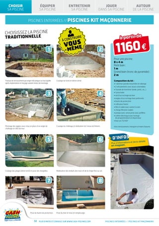 CHOISIR                                 ÉQUIPER                             ENTRETENIR                                JOUER                                    AUTOUR
  SA PISCINE                               SA PISCINE                           SA PISCINE                            DANS SA PISCINE                           DE LA PISCINE


                             piscines enterrées // PISCINES                                                 kit maçonnerie

CHOISISSEZ LA PISCINE
TRADITIONNELLE
                                                                      À CONS
                                                                             TR         UIRE                                                 à partir de

                                                      1
                                                                         VOUS
                                                                           ME
                                                                          - MÊ                                         2                1160 €
                                                                                                                                     Pour une piscine
                                                                                                                                     8x4m
                                                                                                                                     Petit bain :
                                                                                                                                     1m
                                                                                                                                     Grand bain (tronc de pyramide) :
                                                                                                                                     2m

Travaux de terrassement par engin mécanique ou tractopelle     Coulage du fond en béton armé.                                        Composition du kit :
après implantation et traçage suivant notice de montage.                                                                             • 1 skimmer grande meurtrière et rallonge
                                                                                                                                     • 2 refoulements avec buses orientables
                                                                                                                                     • 1 bonde de fond liner (bride, joints, vis...)

                                                      3                                                                4             • 1 prise balai
                                                                                                                                     • rail d’accrochage du liner
                                                                                                                                     • angles d’accrochage liner préformés
                                                                                                                                     • feutre de protection
                                                                                                                                     • colle pour feutre
                                                                                                                                     • filtre à sable avec vanne 6 voies
                                                                                                                                     • charge filtrante (sable)
                                                                                                                                     • pompe auto-amorçante avec préfiltre
                                                                                                                                     •  offret électrique avec horloge
                                                                                                                                       c
                                                                                                                                       de programmation et disjoncteur
                                                                                                                                     • liner uni 75/100e

Montage des agglos avec mise en place d’un angle de            Coulage du chaînage et réalisation de l’arase de finition.            Hors terrassement, transport et main d’œuvre.
chaînage en tête de mur.




                                                     5                                                                 6        + d’infos              et       devis détaillé
                                                                                                                                   Plus d’informations
                                                                                                                                   en magasin.




Coulage des plages béton armé et pose des margelles.           Réalisation des enduits des murs et de la chape fine au sol.




                                                     7                                                                 8




                               Pose du feutre de protection.   Pose du liner et mise en remplissage.



                                    14    Plus d’infos et conseils sur www.cash-piscines.com                                  PISCINES enterrées / piscines kit maçonnerie
 