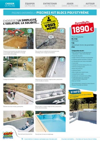 CHOISIR                                 ÉQUIPER                           ENTRETENIR                                JOUER                                AUTOUR
  SA PISCINE                               SA PISCINE                         SA PISCINE                            DANS SA PISCINE                       DE LA PISCINE


                piscines enterrées // PISCINES                                               kit blocs polystyrène

CHOISISSEZ LA SIMPLICITÉ,                                                                 TRUIRE
L’ISOLATION, LA SOLIDITÉ...                                                  À CONS                                                    à partir de
                                                                                VOUS
                                                   1
                                                                                  ME
                                                                                 - MÊ                           2                1890 €
                                                                                                                               Pour une piscine
                                                                                                                               8x4m
                                                                                                                               Petit bain :
                                                                                                                               1m
                                                                                                                               Grand bain (tronc de pyramide) :
                                                                                                                               2m

Travaux de terrassement par pelle mécanique                  Mise en place et scellement de la bonde de fond,                  Composition du kit :
ou tractopelle après implantation et traçage                 ferraillage avant coulage du fond béton.                          •  locs polystyrène nouvelle génération
                                                                                                                                 b
suivant notice de montage.                                                                                                       (dimensions : L 100 x l 25 x H 30 cm)
                                                                                                                               • traversées de parois
                                                                                                                               •  ngles intérieurs de bassin en polystyrène
                                                                                                                                 a

                                                  3                                                             4              • 1 skimmer grande meurtrière et rallonge
                                                                                                                               • 2 refoulements avec buses orientables
                                                                                                                               • 1 prise balai
                                                                                                                               • 1 bonde de fond liner (bride, joints, vis...)
                                                                                                                               • rail d’accrochage du liner
                                                                                                                               • feutre de protection
                                                                                                                               • colle pour feutre
                                                                                                                               • filtre à sable avec vanne 6 voies
                                                                                                                               • charge filtrante (sable)
                                                                                                                               • pompe auto-amorçante avec préfiltre
                                                                                                                               •  offret électrique avec horloge de
                                                                                                                                 c
Coulage du fond béton.                                       Alignement de la première rangée de blocs polystyrène               programmation et disjoncteur
                                                             sur les ferrailles en attente.                                    • liner uni 75/100e

                                                                                                                               Hors terrassement, transport et main d’œuvre.
                                                                                                                               Prix pour l’ensemble du matériel.

                                                  5                                                             6
                                                                                                                         + d’infos              et devis détaillé
                                                                                                                            Plus d’informations
                                                                                                                            en magasin.




Élévation des murs en blocs polystyrène.                     Mise en place, à chaque rangée de blocs polystyrène,
                                                             de fers tors horizontaux.




                                                  7                                                             8




                             Pose du feutre de protection.   Pose du liner et mise en remplissage.



                                    16     Plus d’infos et conseils sur www.cash-piscines.com                   PISCINES enterrées / piscines kit BLOCS POLYSTYRÈNE
 