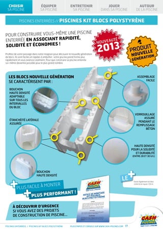 CHOISIR                       ÉQUIPER                      ENTRETENIR                      JOUER                           AUTOUR
 SA PISCINE                     SA PISCINE                    SA PISCINE                  DANS SA PISCINE                  DE LA PISCINE


            piscines enterrées // PISCINES                               kit blocs polystyrène

                              piscine
Pour construire vous-même une
                               ,
enterrée en associant rapidité                                                       NOUVEAUT
                                                                                                        É


                                                                                      2013
solidité et économies !
                                                                                                                            UIT
                                                                                                                       PRODELLE
Profitez de votre passage dans notre magasin pour découvrir la nouvelle génération
                                                                                                                       NOUV
                                                                                                                                             N
de blocs. Ils sont faciles et rapides à emboîter : votre piscine prend forme plus
                                                                                                                                RATIO
rapidement et vous avancez aisément. Pour que construire sa piscine enterrée                                           GÉNÉ
soi-même devienne possible pour le plus grand nombre.




   Les blocs NOUVELLE génération                                                                                            Assemblage
                                                                                                                                 facile
   se caractérisent par :
   Bouchon
   haute densité
   adaptable
   sur tous les
   intervalles
   du bloc

                                                                                                                           Verrouillage
                                                                                                                                assuré
   Étanchéité latérale
                                                                                                                             pendant le
   assurée
                                                                                                                            remplissage
                                                                                                                                  béton




                                                                                                                         Haute densité
                                                                                                                       pour la solidité
                                                                                                                          et durabilité
                                                                                                                       (entre 28 et 30 g/l)




                             Bouchon
                             haute densité                                                                             +
    +
                                                                                                              LE        Existe également en bloc

                                    monter

                 +
                                                                                                                        cintré d’un rayon 1,50 m

          plus facile à
                                                                 !
                        plus performant

      À découvrir d’urgence
      si vous avez des projets
      de construction de piscine…

PISCINES enterrées / piscines kit BLOCS POLYSTYRÈNE          Plus d’infos et conseils sur www.cash-piscines.com   17
 