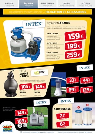 CHOISIR                                 ÉQUIPER                                 ENTRETENIR                             JOUER                                  AUTOUR
  SA PISCINE                               SA PISCINE                               SA PISCINE                         DANS SA PISCINE                         DE LA PISCINE


             équipements piscines hors sol // FILTRATION                                                                      ET ACCESSOIRES


                                                                                           FILTRATION À SABLE
                                                                                           Un filtre à sable adapté à chaque piscine. Peu de maintenance, le sable se change
                                                                                           tous les 5 ans ! Adaptateurs pour toutes les piscines INTEX (32 et 38 mm).




                                                                                                                                       159 €
                                                                                           4 m3/h - 0,25 CV
                                                                                           Capacité sable : 18 kg
                                                                                           Capacité verre filtrant : 12 kg
                                                                                           Diamètre réservoir : 305 mm




                                                                                                                                    199 €
                                                                                           6 m3/h - 0,5 CV
                                                                                           Capacité sable : 25 kg
                                                                                           Capacité verre filtrant : 18 kg
                                                                                           Diamètre réservoir : 360 mm




                                                                                                                                    259 €
                                                                                           8 m3/h - 0,95 CV
                                                                                           Capacité sable : 45 kg
                                                                                           Capacité verre filtrant : 32 kg
                                                                                           Diamètre réservoir : 410 mm




                                                                                                                     ÉPURATEUR
                                                                                                                     À CARTOUCHE
                                FILTRe
                                VANNE
                                « TOP »
                                                                                                                                          33 €                         44 €
                                                                                                                                                       95                      95
                                  Filtre avec un positionnement de la vanne 6 voies sur
                                  la partie supérieure de la cuve pour un gain de place.
                                                                                                                                            2m /h                       3,8 m / h
                                                                                                                                              3                              3




                                          105 €                    149 €
                                                                                                                                         89 €                         129 €
                                                                                                                                                       95
                                   Diamètre                      Diamètre
                                                                                                                                           5,7 m / h                    9,5 m / h
                                                                                                                                                   3                         3
                                   460 mm                        560 mm
                                   Débit : 8 m3/h                Débit : 11 m3/h




ÉCOSTÉRILISATEUR
AU SEL KRYSTAL CLEAR
Kristal Clear est le système
de traitement de la piscine
                                                                                                            CARTOUCHES
                               149 €
hors sol au naturel.




                                                                                                                             2€
                                                                                                                              99


                                                                                                                         modèle A

                               189 €
                                                                                                                             6€
                                                                                                                              99


                                                                                                                         modèle B
                                                       NN
                                             IONIS ATIO
                                            IONIS ATIO
                                                CUIV RE
                                               CUIV RE
                                 BOO ST
                                BOO ST




                                    18     Plus d’infos et conseils sur www.cash-piscines.com                         équipements piscines hors sol / FILTRATION ET ACCESSOIRES
 
