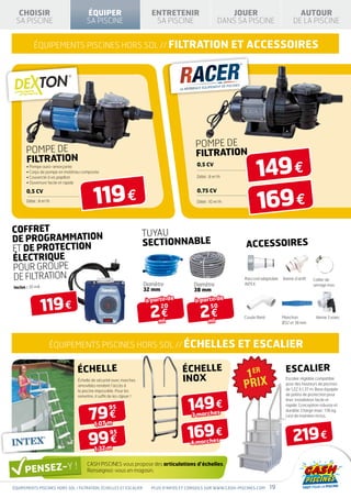 CHOISIR                            ÉQUIPER                              ENTRETENIR                         JOUER                            AUTOUR
 SA PISCINE                          SA PISCINE                            SA PISCINE                     DANS SA PISCINE                   DE LA PISCINE


          équipements piscines hors sol // FILTRATION                                                           ET ACCESSOIRES




                                                                                             POMPE DE
      POMPE DE                                                                               FILTRATION

                                                                                                                         149 €
      FILTRATION                                                                              0,5 cv
      • Pompe auto-amorçante
      • Corps de pompe en matériau composite
      • Couvercle à vis papillon                                                              Débit : 8 m3/h




                                         119 €
      • Ouverture facile et rapide




                                                                                                                         169 €
      0,5 cv                                                                                  0,75 cv
      Débit : 8 m3/h                                                                          Débit : 10 m3/h




COFFRET                                                                TUYAU
DE PROGRAMMATION                                                       SECTIONNABLE
ET DE PROTECTION                                                                                                   ACCESSOIRES
ÉLECTRIQUE
POUR GROUPE
DE FILTRATION                                                                                                      Raccord adaptable   Vanne d’arrêt   Collier de
                                                                       Diamètre             Diamètre               INTEX                               serrage inox
Inclus : 30 mA
                                                                       32 mm                38 mm


                 119 €
                                                                       à partir de           à partir de

                                                                         2€                    2€
                                                                             20                    50
                                                                                                                  Coude fileté         Manchon           Vanne 3 voies
                                                                             ml                     ml                                 Ø32 et 38 mm




                   équipements piscines hors sol // ÉchelleS                                                     ET Escalier

                                échelle                                                échelle                                          escalier
                                Échelle de sécurité avec marches                       INOX                                             Escalier réglable compatible
                                                                                                                                        pour des hauteurs de piscines
                                amovibles rendant l’accès à
                                la piscine impossible. Pour les                                                                         de 1,22 à 1,37 m. Base équipée
                                                                                                                                        de patins de protection pour


                                                                                          149 €
                                remettre, il suffit de les clipser !
                                                                                                                                        liner. Installation facile et



                                      79 €
                                                                                                                                        rapide. Conception robuste et
                                                   95                                                                                   durable. Charge maxi : 136 kg.
                                                                                           3 marches                                    Lest de maintien inclus.

                                          1,07 m


                                      99 €
                                                95
                                                                                          169 €
                                                                                           4 marches
                                                                                                                                            219 €
                                          1,32 m

                                     CASH PISCINES vous propose des articulations d’échelles.
                                     Renseignez-vous en magasin.


équipements piscines hors sol / FILTRATION, échelleS ET Escalier          Plus d’infos et conseils sur www.cash-piscines.com     19
 
