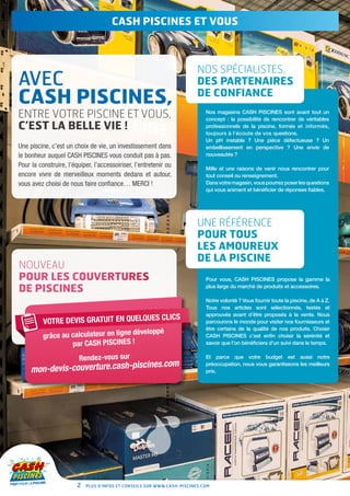 CASH PISCINES et vous



                                                                         NOS SPÉCIALISTES,
AVEC                                                                     DES PARTENAIRES
CASH PISCINES,                                                           DE CONFIANCE

ENTRE VOTRE PISCINE ET VOUS,                                                Nos magasins CASH PISCINES sont avant tout un
                                                                            concept : la possibilité de rencontrer de véritables
C’EST LA BELLE VIE !                                                        professionnels de la piscine, formés et informés,
                                                                            toujours à l’écoute de vos questions.
                                                                            Un pH instable ? Une pièce défectueuse ? Un
Une piscine, c’est un choix de vie, un investissement dans                  embellissement en perspective ? Une envie de
le bonheur auquel CASH PISCINES vous conduit pas à pas.                     nouveautés ?

Pour la construire, l’équiper, l’accessoiriser, l’entretenir ou             Mille et une raisons de venir nous rencontrer pour
encore vivre de merveilleux moments dedans et autour,                       tout conseil ou renseignement.
vous avez choisi de nous faire confiance… MERCI !                           Dans votre magasin, vous pourrez poser les questions
                                                                            qui vous animent et bénéficier de réponses fiables.




                                                                         Une référence
                                                                         pour tous
                                                                         les amoureux
                                                                         de la piscine
NOUVEAU
POUR LES COUVERTURES                                                        Pour vous, CASH PISCINES propose la gamme la

DE PISCINES                                                                 plus large du marché de produits et accessoires.

                                                                            Notre volonté ? Vous fournir toute la piscine, de A à Z.
                                                                            Tous nos articles sont sélectionnés, testés et
                                                                            approuvés avant d’être proposés à la vente. Nous
                                          CLI                     CS
          VOTRE DEVIS GRATUIT EN QUELQUES                                   parcourons le monde pour visiter nos fournisseurs et
                                                                            être certains de la qualité de nos produits. Choisir
                                        développé
          grâce au calculateur en ligne                                     Cash Piscines c’est enfin choisir la sérénité et
                   par CASH PISCINES !                                      savoir que l’on bénéficiera d’un suivi dans le temps.


                        Rendez-vous sur                                     Et parce que votre budget est aussi notre
                                              om
              evis-couverture.cash-piscines.c
                                                                            préoccupation, nous vous garantissons les meilleurs
     mon-d                                                                  prix.




                        2   Plus d’infos et conseils sur www.cash-piscines.com
 