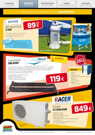 CHOISIR                                   ÉQUIPER                              ENTRETENIR                               JOUER                                     AUTOUR
SA PISCINE                                 SA PISCINE                            SA PISCINE                           DANS SA PISCINE                            DE LA PISCINE


                                     équipements piscines hors sol // chauffage




                                                     89 €
                                                                     95
 RÉCHAUFFEUR
 3 kW
 Très simple à utiliser, le réchauffeur s’installe




        +
 après la filtration, en connexion 32 mm.
 Compatible avec la stérilisation au sel.




LES               La sécurité :
                  • détecteur de niveau d’eau
                  • double protection thermique
                  • coupe-circuit en cas d’inclinaison
                  • disjoncteur intégré sur la prise


                                                                              MAXI : PISCINE 12 M3




                                                                                                               GAGNEZ
                                                                                                                                                          NOUVEAUTÉ

                                                                                                                                                           2013
      CHAUFFAGE                                                                                                JUSQU’À 5°C
      SOLAIRE
      La solution la plus économique et écologique pour chauffer l’eau de votre bassin : transformer
      l’énergie solaire en chauffage. Utilisant le système de filtration de votre piscine, ce produit permet
      de réchauffer l’eau circulant dans le chauffage par l’action du soleil sur la surface du capteur.                                       Inclus :
      Dim. : 655 x 61 x 4,5 cm - 4 m2 de surface chauffante.
      Nécessite une pompe d’un débit minimum de 4 m3/h.                                                                                       4 modules
                                                                                                                                              4 tubes




                                                                                                   119 €
      • Permet de gagner jusqu’à 5°C pour 25 m       3
                                                                                                                                              4 clips avec écrous
      • Installation simple et rapide                                                                                                         2 adaptateurs pour tuyaux 32 ou 38 mm
      •  daptation aux contraintes du terrain
        A                                                                                                                                     2 bouchons
        grâce aux matériaux souples utilisés                                                                                                  2 colliers inox
                                                                                                                                              1 rouleau de Teflon
                                                                                                                                              2 garnitures
                                                                                                                                              1 manuel d’utilisation




                                                                                                                                                      849 €
                                                                                                          pompe
                                                                                                          à chaleur
                                                                                                          • Utilisation simplifiée
                                                                                                          • Échangeur en titane
                                                                                                          • Faible consommation d’énergie
                                                                                                          • Faible niveau sonore
                                                                                                          • Arrêt de sécurité avec remise en route automatique
                                                                                                            
                                                                                                            si coupure d’eau
                                                                                                          • By-pass en option pour déconnecter du circuit
                                                                                                            
                                                                                                            en cas de non utilisation
                                 Mono 5,3 kW
                                  30 m3



                                  20      Plus d’infos et conseils sur www.cash-piscines.com                                          équipements piscines hors sol / chauffage
 
