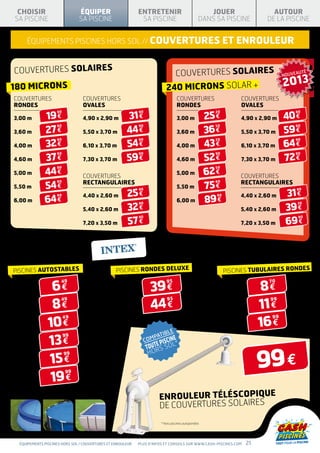 CHOISIR                       ÉQUIPER                       ENTRETENIR                                JOUER                     AUTOUR
SA PISCINE                     SA PISCINE                     SA PISCINE                            DANS SA PISCINE            DE LA PISCINE


     équipements piscines hors sol // couvertures                                                               ET ENROULEUR


COUVERTURES SOLAIRES                                                           COUVERTURES SOLAIRES                                   NOUVEAUTÉ

180 microns                                                                  240 microns SOLAR +                                      2013
couvertureS                      couvertureS                                          couvertureS                    couvertureS
rondeS                           OVALES                                               rondeS                         OVALES

              19 €                                     31 €                                             25 €                          40 €
                    90                                       90                                           20                               90

3,00 m                           4,90 x 2,90 m                                        3,00 m                         4,90 x 2,90 m

              27 €                                     44 €                                             36 €                          59 €
                    90                                       90                                           50                               90
3,60 m                           5,50 x 3,70 m                                        3,60 m                         5,50 x 3,70 m

              32 €                                     54 €                                             43 €                          64 €
                    90                                       90                                           20                               90
4,00 m                           6,10 x 3,70 m                                        4,00 m                         6,10 x 3,70 m

              37 €                                     59 €                                             52 €                          72 €
                    90                                       90                                           90                               90
4,60 m                           7,30 x 3,70 m                                        4,60 m                         7,30 x 3,70 m

              44 €                                                                                      62 €
                    90                                                                                    50
5,00 m                                                                                5,00 m
                                 couvertureS                                                                         couvertureS
                                 RECTANGULAIRES                                                                      RECTANGULAIRES
              54 €                                                                                      75 €
                    90                                                                                    60
5,50 m                                                                                5,50 m
                                                       25 €                                                                            31 €
                                                             90                                                                            90

                                 4,40 x 2,60 m                                                                       4,40 x 2,60 m
              64 €                                                                                      89 €
                    90                                                                                     90
6,00 m                                                                                6,00 m
                                                       32 €                                                                            39 €
                                                             90                                                                            30
                                 5,40 x 2,60 m                                                                       5,40 x 2,60 m

                                                       57 €                                                                            69 €
                                                             90                                                                             90
                                 7,20 x 3,50 m                                                                       7,20 x 3,50 m




COUVERTURES
DE PROTECTION
PISCINES AUTOSTABLES                              PISCINES RONDES DELUXE                                        PISCINES TUBULAIRES RONDES


                  6€                                               39 €                                                       8€
                      49                                                     95                                                 70
 2,44 m                                            4,88 m	                                                      3,05 m



                 8€                                                 44 €                                                      11 €
                      49                                                      95                                                99
 3,05 m                                                                                                         3,66 m 	
                                                   5,49 m


                10 €                                                                                                          16 €
                         49                                                                                                      99
 3,66 m
                                                                                                                4,57 m
                                                                             B   LE

                13 €
                         99                                             PATI   NE
                                                                         PISCI
 4,57 m                                                           COM
                                                                  TO UTE S SOL*


                                                                                                                              99 €
                                                                   HOR
                15 €
                         99
 4,88 m 	



                 19 €
                         99
 5,49 m 	



                                                                          enrouleur téléscopique
                                                                          de couvertureS solaires
                                                                          * Hors piscines autoportées




  équipements piscines hors sol / couvertures ET ENROULEUR   Plus d’infos et conseils sur www.cash-piscines.com          21
 