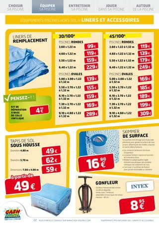CHOISIR                    ÉQUIPER                     ENTRETENIR                     JOUER                                     AUTOUR
SA PISCINE                  SA PISCINE                   SA PISCINE                 DANS SA PISCINE                            DE LA PISCINE


         équipements piscines hors sol // LINERs                                     et Accessoires


   liners de                                   30/100e                                           45/100e
   remplacement                                PISCINEs rondes                                   PISCINEs rondes
                                               3,60 x 1,22 m              99 €                   3,60 x 1,22 à 1,32 m                   119 €
                                               4,60 x 1,22 m              119 €                  4,60 x 1,22 à 1,32 m                   139 €
                                               5,50 x 1,22 m              159 €                  5,50 x 1,22 à 1,32 m                   179 €
                                               6,40 x 1,22 m              229 €                  6,40 x 1,22 à 1,32 m                   249 €
                                               PISCINEs OVALES                                   PISCINEs OVALES
                                               5,00 x 3,00 x 1,22
                                               à 1,32 m
                                                                          139 €                  5,00 x 3,00 x 1,22
                                                                                                 à 1,32 m
                                                                                                                                         169 €
                                               5,50 x 3,70 x 1,22
                                               à 1,32 m
                                                                          155 €                  5,50 x 3,70 x 1,22
                                                                                                 à 1,32 m
                                                                                                                                         185 €
                                               6,10 x 3,70 x 1,22
                                               à 1,32 m                   159 €                  6,10 x 3,70 x 1,22
                                                                                                 à 1,32 m
                                                                                                                                         189 €
  kit de
                                               7,30 x 3,70 x 1,22
                                               à 1,32 m
                                                                          169 €                  7,30 x 3,70 x 1,22
                                                                                                 à 1,32 m
                                                                                                                                         199 €
                      4€
                             60
  réparation
  À BASE
  DE COLLE
                                               9,10 x 4,60 x 1,22
                                               à 1,32 m                  289 €                   9,10 x 4,60 x 1,22
                                                                                                 à 1,32 m
                                                                                                                                          309 €
  VINYLIQUE




                                                                                                                  SKIMMER
                                                                                                                  DE SURFACE
 tapis de sol
                                                                                                                  Ce système d’écrémage sera d’une aide
                                                                                                                  précieuse pour garder la surface de l’eau

 sous housse                                                                                                      propre, débarrassée des feuilles, insectes
                                                                                                                  et autres débris flottants.
 Diamètre 4,80 m
                                  49 €                                                                            •  e connecte facilement à la buse
                                                                                                                    S
                                                                                                                    d’aspiration
                                                                                                                  •  e panier flottant s’ajuste en fonction
                                                                                                                    L


                                  62 €
                                                                          16 €
                                                                                                                    de la hauteur d’eau
 Diamètre 5,70 m                                                                      90                          • Réalisé en polypropylène rigide
                                                                                                                    résistant aux attaques des produits
                                                                                                                    chimiques de traitement de l’eau


                                  59 €
                                                                                                                  •  ivré avec 2 systèmes de fixation
                                                                                                                    L
 Dimensions 7,60 x 4,00 m                                                                                           pour piscine autostable ou tubulaire



  à partir de

    49 €
                                                                                 Gonfleur
                                                                                 Gonfleur manuel double action.
                                                                                 Gonfle et dégonfle.
                                                                                 Vendu avec 3 embouts
                                                                                 adaptables à tous types de valves.
                                                                                 Hauteur : 48 cm.




                                                                                                                            8€
                                                                                                                                        95



                    22      Plus d’infos et conseils sur www.cash-piscines.com         équipements piscines hors sol / linerS et accessoires
 