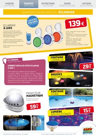 CHOISIR                                        ÉQUIPER                            ENTRETENIR                      JOUER                                   AUTOUR
  SA PISCINE                                      SA PISCINE                          SA PISCINE                  DANS SA PISCINE                          DE LA PISCINE


                                           équipements piscines hors sol // éCLAIRAGE




éclairage
à leds
                                                                                                                                  139 €
Conçu pour s’installer sans travaux ni
                                                                                                                            Couleur : multicouleurs (rouge, vert, bleu)
outillage spécifique, l’éclairage à leds se
                                                                                                                            Nb de leds : 180
place dans toute piscine hors sol à paroi
                                                                                                                            Programmes : 7 couleurs fixes et 3 séquences
rigide, équipée d’au moins 1 buse
                                                                                                                            Contrôle : ON/OFF + Télécommande radio
de refoulement à filetage.
                                                                                                                            fournie
                                                                                                                            Flux lumineux : 280 lumens ±10%
Le système radio qui pilote le projecteur,
                                                                                                                            Alimentation : 12V AC/50-60Hz
garantit une synchronisation parfaite entre
                                                                                                                            Puissance : 10 W ±10%
projecteur et télécommande.
                                                                                                                            Durée de vie des leds : 30 000 h
                                                                                                                            Durée de vie du produit en utilisation : 15 000 h
Simple : il suffit de le visser sur une buse de
refoulement !




                                                                                                   fontaine
                                                                                                   lumineuse

                                                                                                                                                                 29 €
                                                                                                                                                                                90
          Comment installer votre éclairage
          à leds ?
          Passer le câble sous la margelle pour éviter tout arrachement.
          À la première utilisation, il est nécessaire d’effectuer l’appairage de
          la télécommande fournie avec le projecteur. Pour effectuer facilement                     bougies
          l’appairage, connecter le transformateur dans une multiprise équipée
          d’un interrupteur marche/arrêt. Respecter impérativement les distances
                                                                                                    flottantes lotus
          règlementaires de sécurité en veillant à ne pas installer de source de courant
          principal à moins de 3,50 m du lieu de baignade.

                                                                                                                                                                      lot de 3



                                                                                                    fontaine
                                                    PROJECTEUR                                      flora
                                                    MAGNÉTIQUE
                                                    À l’extérieur contre la paroi.
                                                    À l’intérieur de la piscine.




                                                            59 €
                                                                           95



                                                                                                                                                                  15 €
                                                                                                                                                                                90

                                                                                                    LUMIÈRE
                                                                                                    DISCO FLOTTANTE




équipements piscines hors sol / éclairage                                            Plus d’infos et conseils sur www.cash-piscines.com      23
 