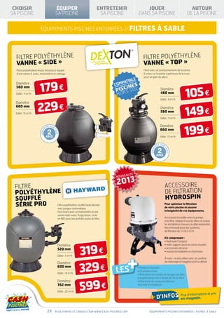 CHOISIR                                     ÉQUIPER                                ENTRETENIR               JOUER                                                 AUTOUR
SA PISCINE                                   SA PISCINE                              SA PISCINE           DANS SA PISCINE                                        DE LA PISCINE


                      équipements piscines enterrées // FILTRES                                                            à sable



  FILTRE POLYÉTHYLÈNE                                                                                       FILTRE POLYÉTHYLÈNE
  VANNE « SIDE »                                                                                            VANNE « top »
  Filtre polyéthylène haute résistance équipé                                                               Filtre avec un positionnement de la vanne
  d’une vanne 6 voies, manomètre et vidange.                                                                6 voies sur la partie supérieure de la cuve
                                                                                                            pour un gain de place.




                      179 €
  Diamètre


                                                                                                                                                               105 €
  560 mm
                                                                                                      L
                                                                                                 S SO
                                                                                                                                  Diamètre
                                                                                                                                  460 mm
  Débit : 11 m3/h                                                                          HOR
                                                                                                                                  Débit : 8 m3/h



                    229 €
  Diamètre


                                                                                                                                                               149 €
  660 mm                                                                                                                          Diamètre
  Débit : 15 m3/h
                                                                                                                                  560 mm
                                                                                                                                  Débit : 11 m3/h




                                                                                                                                                              199 €
                                   I E SUR                                                                                       Diamètre
                              NT
                                                                                                                                 660 mm
                                   2
                                         CU
                       GARA




                                             VE




                              ANS                                                                                                Débit : 15 m3/h


                                                                                                                               I E SUR
                                                                                                                          NT

                                                                                                                               2
                                                                                                                                     CU
                                                                                                                   GARA




                                                                                                                                          VE
                                                                                                                          ANS




                                                                                           NOUVEAUTÉ


 FILTRE
                                                                                           2013                                          ACCESSOIRE
 POLYÉTHYLÈNE                                                                                                                            DE FILTRATION
 SOUFFLÉ                                                                                                                                 HYDROSPIN
 SÉRIE PRO  Filtre polyéthylène soufflé haute densité
                                              avec purgeur automatique.
                                                                                                                                         Pour optimiser la filtration
                                                                                                                                         de votre piscine et assurer
                                              Il est fourni avec un manomètre et une                                                     la longévité de vos équipements.
                                              vanne multi-voies. Purge basse, socle
                                              en ABS pour une parfaite assise du filtre.                                                 Accessoire à installer entre la pompe
                                                                                                                                         et le filtre. Adapté à tous les filtres et toutes
                                                                                                                                         les installations (neuves ou déjà existantes).
                                                                                                                                         Recommandé pour des systèmes
                                                                                                                                         de filtration de 3 à 16,5 m3/h.

                                                                                                                                         Kit comprenant :
                                                                                                                                         • Hydrospin Compact



                                                                   319 €
                                              Diamètre                                                                                   • multi-support (pose au sol ou murale)
                                              520 mm                                                                                     • accessoires de pose
                                                                                                                                         • manuel d’installation et d’entretien




                                                                                                  +
                                              Débit : 11 m3/h
                                                                                                                                         À noter : ne pas utiliser avec un système




                                                                   329 €
                                                                                                                                         de nettoyage à l’oxygène actif ou dérivé
                                              Diamètre
                                              600 mm
                                              Débit : 14 m /h
                                                          3                                LES         • Meilleure filtration
                                                                                                       • Économie d’eau
                                                                                                       • Réduction du nombre de lavages du filtre
                                                                                                       •  ugmentation de la durée de vie du filtre
                                                                                                         A



                                                                   599 €
                                              Diamètre                                                 • Réduction du temps de filtration
                                              762 mm                                                   • Facilité d’installation

                                              Débit : 22 m3/h

                                                                                                                   + d’infos en magasin.
                                                                                                                                                                                 prix
                                                                                                                                                          Plus d’informations et




                                   24        Plus d’infos et conseils sur www.cash-piscines.com                   équipements piscines enterrées / filtrES à sablE
 