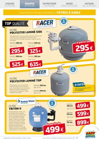 CHOISIR                                  ÉQUIPER                               ENTRETENIR                               JOUER                                                 AUTOUR
 SA PISCINE                                SA PISCINE                             SA PISCINE                           DANS SA PISCINE                                        DE LA PISCINE


                               équipements piscines enterrées // FILTRES à sable

                                                                                                                                I E SUR
                                                                                                                           NT

                                                                                                                                5




                                                                                                                                      CU
                                                                                                                    GARA




                                                                                                                                          VE
                                                                                                                           ANS




          FILTRE
          POLYESTER LAMINÉ SIDE
           Filtre polyester avec une cuve laminée renforcée en fibre de verre.
           Il est fourni avec un manomètre et une vanne 6 voies.
           Grand couvercle sans filetage. Purge basse, crépine de filtration


                                                                                                                                                                      à partir de
           à haut débit.

           Diamètre 500 mm                         Diamètre 650 mm




                                                                                                                                                                     295 €
           Débit : 10 m3/h                         Débit : 15 m3/h




              295 €                                   325 €
           Diamètre 800 mm                         Diamètre 950 mm

           Débit : 22 m3/h                         Débit : 33 m3/h




                525 €                                  635 €                                                                                          NT
                                                                                                                                                           I E SUR


                                                                                                                                                           5
                                                                                                                                                                 CU
                                                                                                                                               GARA




                                                                                                                                                                     VE
                                                                                                                                                      ANS




           FILTRE
           POLYESTER LAMINÉ TOP
          Filtre polyester avec une cuve laminée
          renforcée en fibre de verre. Il est fourni
                                                               Diamètre 500 mm                                                                             + d’infos
                                                               Débit : 10 m3/h                                                                                                       et   prix
          avec un manomètre et une vanne 6 voies
                                                                                                                                                                 Plus d’informations
          disposée sur la partie supérieure pour
          un gain de place. Purge basse, crépine               Diamètre 650 mm                                                                                       en magasin.
          de filtration à haut débit.                          Débit : 15 m3/h




                                                                                                 TIE FABRIC
                                                                                               AN

                                                                                                    5
                                                                                                              AN
                                                                                         GAR




                                                                                                                T




                                                                                                                                                                       499 €
                                                                                                 ANS                                      Diamètre
         FILTRE                                                                                DÉ
                                                                                                    GRESSIV
                                                                                                              E                           480 mm

         TRITON II                                                                                                                        Débit : 8,5 m /h  3




                                                                                                                                                                       599 €
         Nouvelle génération de filtre avec
         technologie Clear Pro intégrée.
                                                                                                                                          Diamètre
         Filtre monocoque, renforcé en fibre                                                                                              610 mm
         de verre et revêtement résistant
                                                                                                                                          Débit : 14 m3/h
         aux UV. Manomètre à montage
         supérieur, facile à lire, avec purge



                                                                                                                                                                          899 €
         d’air manuel. Un diffuseur à 360°                                                                                                Diamètre
                                                                                                                                          762 mm
                                                                                       à partir de
         maintient uniforme la couche de
         sable pour une filtration optimale.




                                                                                     499 €
         Drain facile d’utilisation pour                                                                                                  Débit : 22 m3/h
         simplifier l’entretien et l’hivernage.
         Toutes les entrées et sorties de filtre
         sont filetées pour un entretien facile.




équipements piscines enterrées / filtrES à sable                                 Plus d’infos et conseils sur www.cash-piscines.com                                   25
 