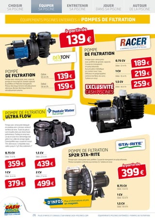 CHOISIR                                         ÉQUIPER                    ENTRETENIR                              JOUER                                        AUTOUR
  SA PISCINE                                       SA PISCINE                  SA PISCINE                          DANS SA PISCINE                               DE LA PISCINE


                      équipements piscines ENTERRÉES // Pompes                                                             de fILTRATION

                                                                             à partir de

                                                                              139 €
                                                                                                    POMPE
                                                                                                    DE FILTRATION

                                                                                                                                                                   189 €
                                                                                                     Pompe auto-amorçante,
                                                                                                     avec préfiltre de grande capacité.      0,75 CV
                                                                                                     Couvercle transparent
                                                                                                     en polycarbonate.                       Débit : 12 m3/h
                                                                                                     Aucune pièce métallique

POMPE
                                                                                                                                                                   219 €
                                                                                                     en contact avec l’eau.                  1 CV

DE FILTRATION                                                        139 €
                                                                                                     Diffuseur en polypropylène
                                                       Débit :
                                                                                                     renforcé de fibres de verre.            Débit : 16 m3/h
                                                       10 m3/h                                       Turbine en noryl.
Pompe auto-amorçante, avec corps de


                                                                                                                                                                   259 €
pompe en noryl injecté. Grande capacité                                                                                                      1,5 CV

                                                                     159 €
du préfiltre en Makrolon transparent.                  Débit :
Moteur électrique fermé à refroidissement              14 m3/h                                                                               Débit : 18 m3/h
silencieux. Bornier électrique fermé à
refroidissement externe.




POMPE DE FILTRATION
ULTRA FLOW
Pompe auto-amorçante fabriquée
en matériau anti-corrosion, renforcé
de fibres de verre. Toutes les pièces
sont moulées dans une résine haute
performance. Turbine en noryl avec
un axe en acier inox. Démontage aisé
grâce à un collier de serrage rapide.
Grand préfiltre avec couvercle à visser.
Très silencieuse. Compatible eaux
salées jusqu’à 7 g/l. Raccordement 2”.


0,75 CV                                         1,5 CV                          POMPE DE FILTRATION
Débit : 11 m3/h                                 Débit : 22 m3/h                 5P2R STA-RITE
                                                                                Pompe auto-amorçante avec préfiltre. Couvercle transparent en polycarbonate.


    359 €                                        439 €
                                                                                Moteur européen conforme aux normes CE. Turbine en noryl.

                                                                                                                                                       à partir de
1 CV
Débit : 16 m /h
            3
                                                2 CV
                                                Débit : 27 m3/h                                                                                      399 €
    379 €                                        499 €                                                                                         0,75 CV
                                                                                                                                               Débit : 13 m3/h


                                                                                                                                               1 CV
                                                                                                                                               Débit : 16 m3/h


                                                          + d’infos en magasin.
                                                                                                   prix
                                                                            Plus d’informations et
                                                                                                                                               1,5 CV
                                                                                                                                               Débit : 18 m3/h



                                           26     Plus d’infos et conseils sur www.cash-piscines.com                  équipements piscines entérrées / POMPES DE filtratioN
 