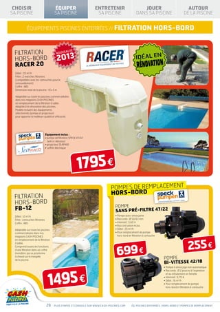CHOISIR                                   ÉQUIPER                      ENTRETENIR                         JOUER                                 AUTOUR
SA PISCINE                                 SA PISCINE                    SA PISCINE                     DANS SA PISCINE                        DE LA PISCINE


             équipEMENTS piscines enterrées // FILTRATION                                                               HORS-BORD


 FILTRATION                                 NOUVEAUTÉ

 HORS-BORD                                   2013                                                       IDÉAL EN
 RACER 20                                                                                                RÉNOVATION
  Débit : 20 m3/h
  Filtre : 2 manches filtrantes
  (compatibles avec les cartouches pour le
  renouvellement)
  Coffre : ABS
  Dimension maxi de la piscine : 10 x 5 m

  Adaptable sur toute les piscines commercialisées
  dans nos magasins CASH PISCINES
  en remplacement de la filtration à sable.
  Adaptée à la rénovation des piscines.
  Modèle incluant des équipements
  sélectionnés (pompe et projecteur)
  pour apporter la meilleure qualité et efficacité.




                                   Équipement inclus :
                                   •  ompe de filtration SPECK 47/22
                                     p
                                     (voir ci-dessous)
                                   • projecteur SEAMAID
                                   • coffret électrique




                                                               1795 €
                                                                                 POMPEs DE REMPLACEMENT
                                                                                 HORS-BORD
 FILTRATION
 HORS-BORD
                                                                                     POMPE
 FB-12                                                                               SANS PRÉ-FILTRE 47/22
  Débit : 12 m3/h                                                                    • Pompe auto-amorçante
  Filtre : cartouches filtrantes                                                     • Raccords : Ø 50/63 mm
  Coffre : ABS                                                                       • Intensité : 5,60 A
                                                                                     • Raccord union inclus
  Adaptable sur toute les piscines                                                   • Débit : 20 m3/h
  commercialisées dans nos                                                           • Pour remplacement de pompe
                                                                                       
  magasins CASH PISCINES                                                               hors-bord et filtration à cartouche




                                                                                                                                                   255 €
  en remplacement de la filtration
  à sable.



                                                                                      699 €
  Comprend toutes les fonctions
  d’une filtration dans un coffre
  monobloc qui se positionne
  à cheval sur la margelle
  de la piscine.                                                                                                             POMPE
                                                                                                                             BI-VITESSE 42/18
                                                                                                                             • Pompe à amorçage non automatique




                                     1495 €
                                                                                                                             • Raccords : Ø 2 pouces à l’aspiration
                                                                                                                               et au refoulement en femelle
                                                                                                                             • Intensité : 6,70 A
                                                                                                                             • Débit : 16 m3/h
                                                                                                                             •  our remplacement de pompe
                                                                                                                               P
                                                                                                                               hors-bord et filtration à cartouche




                                    28    Plus d’infos et conseils sur www.cash-piscines.com        éq. piscines enterrées / HORS-BORD ET POMPES DE REMPLACEMENT
 