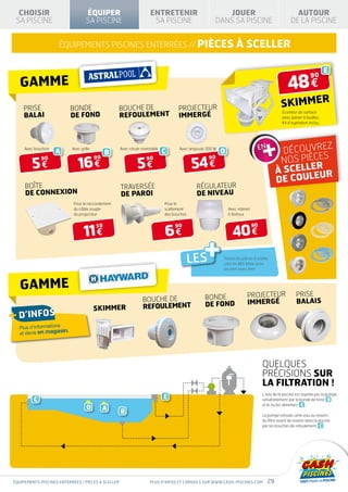 CHOISIR                           ÉQUIPER                          ENTRETENIR                         JOUER                                       AUTOUR
 SA PISCINE                         SA PISCINE                        SA PISCINE                     DANS SA PISCINE                              DE LA PISCINE


                     équipements piscines enterrées // PIèces                                                    à sceller

                                                                                                                                                                        E

                                                                                                                                                48 €
                                                                                                                                                               90
   gamme
    prise                   bonde                   BOUCHE DE                       projecteur                                              SKIMMER
                                                    REFOULEMENT
                                                                                                                                             Écumeur de surface
    balai                   de fond                                                 immergé                                                  avec panier à feuilles.
                                                                                                                                             Kit d’aspiration inclus.




                                                                                                                                                    z
     Avec bouchon
                    A       Avec grille
                                               B
                                                    Avec rotule orientable
                                                                             C      Avec ampoule 300 W
                                                                                                         D                                 Découvre
                                                                                                                                          nos pièces
        5€                     16 €                           5€                           54 €
             90                           90                       90                             90
                                                                                                                                                 R
                                                                                                                                         À SCELLE UR
                                                                                                                                         DE COULE
     BOÎTE                                          traversée                               régulateur
     DE CONNEXION                                   DE paroi                                DE niveau
                             Pour le raccordement                            Pour le
                             du câble souple                                 scellement                      Avec robinet
                             du projecteur                                   des bouches                     à flotteur




                                   11 €                                      6€                                40 €
                                          50                                      90                                        90




                                                                                           LES
                                                                                                +        Toutes les pièces à sceller
                                                                                                         sont en ABS blanc pour
                                                                                                         piscines avec liner



   gamme
                                                                                                bonde                  projecteur                    prise
                                                                 bouche de                                             immergé                       balais
                                                                 refoulement                    de fond
                                          skimmer
+ d’infos
  Plus d’informations
  et devis en magas
                      in.




                                                                                                                                 QUELQUES
                                                                                                                                 PRÉCISIONS SUR
                                                                                                                                 LA FILTRATION !
                                                                                                                                 L’eau de la piscine est aspirée par la pompe,
         C                                                                   E                                                   simultanément par la bonde de fond B
                                                                                                                                 et le ou les skimmers E .
                                    D          A    B                                                                            La pompe refoule cette eau au travers
                                                                                                                                 du filtre avant de revenir dans la piscine
                                                                                                                                 par les bouches de refoulement C .




équipements piscines enterrées / pièces à sceller                    Plus d’infos et conseils sur www.cash-piscines.com             29
 