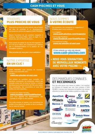 CASH PISCINES et vous



TOUJOURS                                                         NOUS SOMMES
PLUS PROCHE DE VOUS                                              À VOTRE ÉCOUTE
 Vous servir au mieux est notre volonté, cela se traduit            Des questions, des remarques ou suggestions ?	
 par plus de proximité et un développement                          N’hésitez pas à nous contacter !
 permanent du nombre de magasins CASH PISCINES.
                                                                    •  n magasin :
                                                                      e
                                                                      www.cash-piscines.com/magasins
 Depuis l’ouverture de nos premiers magasins à
 Toulouse, Saint-Jean-d’Illac, Aytré et Agen il y a                 •s
                                                                      ur la page Facebook :	
 douze ans, que de chemin parcouru...                                 www.facebook.com/CashPiscines
                                                                    •  u encore sur le blog :	
                                                                      o
 Nous venons de passer le cap des 48 magasins, et
                                                                      www.ma-piscine-et-moi.com
 ce n’est qu’un début. Une croissance qui n’atténue
 pas le professionnalisme et la passion de nos
 conseillers-vendeurs.
                                                                       Et bien entendu sur notre site internet :
 Plus proches de vous pour vous satisfaire !
                                                                       www.cash-piscines.com

NOTRE EXPERTISE                                                   «  OUS VOUS SOUHAITONS
                                                                    N
EN UN CLIC !                                                        DE MERVEILLEUX MOMENTS
                                                                    AVEC VOTRE PISCINE ! »
 CASH PISCINES vous propose de nouveaux
 rendez-vous interactifs avec :
 • e blog :	
   l
  www.ma-piscine-et-moi.com

 Des articles au quotidien pour connaître nos                        Des marques connues
 dernières nouveautés, les tendances, obtenir des
 conseils avisés tout au long de l’année, à l’arrivée                et reconnues
 des beaux jours comme à la fin de l’été, pour parler                Pour que votre piscine vous réserve le meilleur, il est important
 des nouveautés, des promotions et vous faire                        de l’entretenir et l’équiper avec soin. Faire confiance à CASH
 profiter de notre expertise...                                      PISCINES, c’est pour vous l’assurance de bénéficier des marques
                                                                     référentes du marché et des meilleurs produits au meilleur prix.
 •  t aussi une chaîne Youtube :	
   e
  www.youtube.com/CashPiscines
  pour vous apporter des démonstrations, des
  conseils en images et des tutoriels.

 Ces outils simples et rapides vous permettront de
 profiter d’une piscine de qualité en été et protégée
 tout le reste de l’année.




                                                Plus d’infos et conseils sur www.cash-piscines.com      3
 