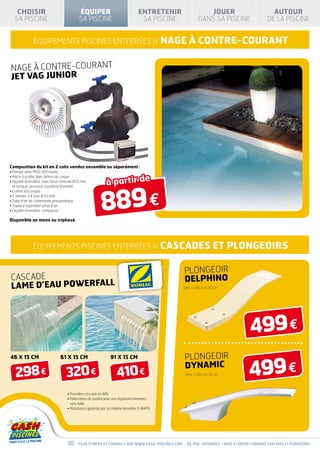 CHOISIR                              ÉQUIPER                                ENTRETENIR                JOUER                              AUTOUR
  SA PISCINE                            SA PISCINE                              SA PISCINE            DANS SA PISCINE                     DE LA PISCINE


             équipements piscines enterrées // nage                                             à contre-courant

NAGE À CONTRE-COURANT
JET VAG JUNIOR




Composition du kit en 2 colis vendus ensemble ou séparément :
• Pompe série MGD 300 mono


                                                          à partir de
• Pièce à sceller liner, béton ou coque
•  açade monobloc avec buse centrale Ø35 mm
  F




                                                       889 €
  et bouton-poussoir (système breveté)
• Coffret électrique
• 2 vannes 1/4 tour Ø 63 mm
• Tube d’air de commande pneumatique
• Tuyau d’aspiration prise d’air
• Façade monobloc compacte

Disponible en mono ou triphasé.




             équipements piscines enterrées // CASCADES                                                         ET PLONGEOIRS

                                                                                             PLONGEOIR
CASCADE                                                                                      DELPHINO
LAME D’EAU POWERFALL                                                                         Dim. : L 160 x H 35 cm




                                                                                                                                 499 €
                                                                                             PLONGEOIR
                                                                                                                                 499 €
46 x 15 cm                   61 x 15 cm                      91 x 15 cm
                                                                                             DYNAMIC
   298 €                        320 €                            410 €                       Dim. : L 161 x H 35 cm




                                 • Première cascade en ABS
                                 •  abrication de qualité pour une régularité laminaire
                                   F
                                   sans faille
                                 • Résistance garantie par sa crépine brevetée X-BAFFE




                                 30     Plus d’infos et conseils sur www.cash-piscines.com     éq. pisc. ENTERRÉES / NAGE À CONTRE-COURANT, CASCADES ET PLONGEOIRS
 