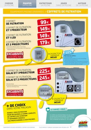 CHOISIR                                 ÉQUIPER                ENTRETENIR                         JOUER                                       AUTOUR
 SA PISCINE                               SA PISCINE              SA PISCINE                     DANS SA PISCINE                              DE LA PISCINE


              équipements piscines enterrées // COFFRETs                                                    DE FILTRATION


    COFFRET
    DE FILTRATION                                                 99 €
    COFFRET DE FILTRATION
    ET 1 PROJECTEUR                                               149 €
    COFFRET DE FILTRATION
    ET 1 LED                                                      149 €
    COFFRET DE FILTRATION
    et 2 PROJECTEURs                                              179 €
                                                                                                                                 +
     • Automatise la filtration grâce à son horloge.
     •  ssure la protection du moteur grâce à son disjoncteur
       A
       magnétothermique



                                                                                   DISJONCTEUR                        LES
                                                                                   THERMIQUE                       Pour tous nos coffrets :
                                                                                   INCLUS                          • Nouveau design
                                                                                                                   •  rotection de le pompe en cas de surchauffage :
                                                                                                                     P
                                                                                                                     disjoncteur thermique inclus
                                                                                                                   •  euvent être utilisés pour automatiser le travail des
                                                                                                                     P
                                                                                                                     robots type POLARIS. Dans ce cas, ils doivent être
                                                                                                                     asservis au coffret de filtration complet




    COFFRET DE FILTRATION,
    BALAI ET 1 PROJECTEUR                                        225 €
    COFFRET DE FILTRATION,
    BALAI ET 2 PROJECTEURS                                       245 €
    • Nouveau design
    • Protection de le pompe en cas de surchauffage :
      
      disjoncteur thermique inclus




                                                                                            DISJONCTEUR
                                                                                            THERMIQUE
                                                                                            INCLUS

     + NSEVOTREOIAGASIN
       D CH M X
      DA
                      magasin
      Rendez-vous en               plète
                      la gamme com
      po ur découvrir                                                              Les coffrets de commande filtration sont tous certifiés
                     filtration
      de coffrets de                                                               au minimum IP43 (norme EN 60439-1 et EN 60335-1).
                      nseils                                                       Ils sont conformes aux normes CEI 60-439-1 et CEI 60-
      et demander co                     .
                      nels CASH PISCINES
                                                                                   439-3 et répondent aux directives CE « BT  CEM ».
       aux profession



équipements piscines enterrées / coffrets de filtration          Plus d’infos et conseils sur www.cash-piscines.com             31
 