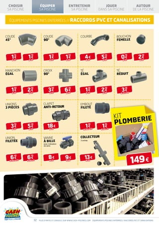CHOISIR                    ÉQUIPER                     ENTRETENIR                           JOUER                             AUTOUR
 SA PISCINE                  SA PISCINE                   SA PISCINE                       DANS SA PISCINE                    DE LA PISCINE


  équipements piscines enterrées // raccords pvc et canalisations



COUDE                            COUDE                               COUrbe                                  bouchon
45°                              90°                                                                         femelle




    1€          1€                     1€              1€                4€                   5€                  0€               2€
       10          70                     10             50                                       45                  70               20

    Ø 32        Ø 50                   Ø 32            Ø 50                Ø 32                Ø 50                 Ø 32             Ø 50




manchon                          croix                               té                                      té
égal                             90°                                 égal                                    réduit




    1€         2€                     3€              6€                  1€                  2€                  3€
       60          20                     90             40                     20                50                  20

    Ø 50        Ø 63                   Ø 32            Ø 50                Ø 32                Ø 50              Ø 32 / 50




unions                           clapet                              embout
3 pièces                         anti-retour                         fileté


                                                                                                          KIT
                                                                                                          PL  OMBERIE
   3€          5€                    18 €                                 1€                   1€
       50          40                                                           40                95

    Ø 32        Ø 50                   Ø 50                             Ø 50 x 1/2            Ø 50 x 2



union                            vanne                               collecteur
filetéE                          à bille                             3 entrée
                                 avec indication
                                 de sens




  6€           6€                     8€              9€                 13 €
                                                                                                                             149 €
       40          70

  Ø 50 x 1/2   Ø 50 x 2                Ø 32            Ø 50                Ø 50




                        32   Plus d’infos et conseils sur www.cash-piscines.com      équipements piscines enterrées / raccords pvc et canalisations
 