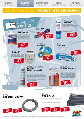 CHOISIR                                      ÉQUIPER                                ENTRETENIR                                JOUER                                         AUTOUR
  SA PISCINE                                    SA PISCINE                              SA PISCINE                            DANS SA PISCINE                                DE LA PISCINE


    équipements piscines enterrées // raccords pvc et canalisations



                                                                                                                                                           pool
                                       VOTRE BOITE                                                                                                         filetplast

                                       À OUTILS
                                                                                                                                                           Pâte d’étanchéité mono
                                                                                                                                                           composante démontable assurant
                                                                                                                                                           l’étanchéité des raccords filetés
                                                                                                                                                           plastique / plastique ou des unions
                                                                                       CLÉ « BOA »                                                         mixtes métal / plastique. S’utilise
                                                                                                                                                           sur PE, PVC, PVCC, PP, ABS et sur
                                        colle                                                                                                              l’ensemble des métaux.
                                        GEBSOBLUE
                                                                                                                                                                           19 €
                                         Colle spéciale piscine pour                                                                                                                 95


                                                                                                               12 €
                                         canalisations PVC rigide et PVC                                               90
                                         souple. Assemblage d’éléments
                                         de canalisation en PVC souple                                                                                                        100 g
                                         et PVC rigide. Résiste aux produits
                                         de traitement des eaux de piscine.
                                         Fournie avec bouchon pinceau.


                                                                                         téflon                                             graisse
                                                6€
                                                       70
                                                                                         rouleau                                            silicone
                                                  250 ml                                                                                    Protège du tartre les parties
                                                                                                                                            lubrifiées et empêche la corrosion
                                                                                                                                            électrolytique entre métaux


                                                                                                                                                                                      9€
                                                                                                                                            différents.                                     80
                    décapant
                    Décapant pour raccords PVC rigide
                    et PVC souple. Améliore le collage                                                                                                                                 20 ml


                                                                                                              0€
                    en solubilisant la peau de moulage.                                                              60



                                        4€
                                             90                                                                12 mm

                                        360 ml


                                                                 POOLMASTIC PISCINE                                                                  POOLMASTIC
                                                                 QUALITÉ                                                                             RÉPARATION FUITES
                                                                 PROFESSIONNELLE                                                                     Mastic époxy co-extrudé pour
                                                                                                                                                     reboucher, réparer et assembler
                                                                 Mastic MS Polymère neutre, pour la réalisation                                      rapidement la plupart des matériaux
                                                                 de collages, de joints et de colmatages de                                          plastiques rigides et semi-flexibles
                                                                 fuites, même sous l’eau. Réalisation de joints                                      (PVC, PVCC, ABS). Résiste aux eaux
                                                                 d’étanchéité, de joints de sol et de dilatation.                                    de piscines traitées. Totalement durci,
                                                                 Réparation des fuites sur structures rigides et                                     le produit est blanc et peut être percé,
                                                                 sur liners (étant donné la diversité des liners,                                    limé, peint…
                                                                 faire un test préalable).


                                                                                                                                                            11 €
                                                                                                                                                                    90


                                                                        11 €
                                                                               90
                                                                                                                                                              82 ml
                                                                          290 ml




                                                                                                     TUYAU
TUYAU                                                                                                PVC RIGIDE
PRESSION SOUPLE                                                                                      À utiliser pour vos descentes en fond de fouille
À utiliser entre vos raccords en fond                                                                des pièces à sceller et dans votre local technique.
de fouille et le local technique.
                                                                                                     Prix au mètre linéaire par longueur complète.
Prix au mètre linéaire par couronne.




                                                                                                           2€                     2€                        3€
                                                                                                                30                     50                        80

        2€                      4€
             85                         90
                                                                                                             Ø 32                   Ø 50                      Ø 63
         Ø 50                      Ø 63


équipements piscines enterrées / raccords pvc et canalisations Plus d’infos et conseils sur www.cash-piscines.com                                              33
 