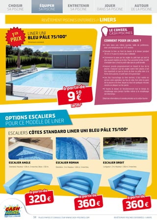 CHOISIR                                ÉQUIPER                         ENTRETENIR                         JOUER                                        AUTOUR
SA PISCINE                              SA PISCINE                       SA PISCINE                     DANS SA PISCINE                               DE LA PISCINE


                                            REVÊTEMENT PISCINES ENTERRÉES // LINERS


                         LINER UNI
                         BLEU PÂLE 75/100
                                         e

                          Dimensions standard.
                                                                                                             Comment poser un liner ?
                                                                                                           • faire dans une même journée, belle de préférence,
                                                                                                             À
                                                                                                             avec une température de 15°C environ
                                                                                                           •  érouler le liner au fond du bassin et le laisser pendant
                                                                                                             D
                                                                                                             30 mn à 1h pour le rendre plus malléable
                                                                                                           •  ommencer la pose par les angles du petit bain qui sont le
                                                                                                             C
                                                                                                             plus souvent repérés sur le liner. Pour accrocher le liner, il suffit
                                                                                                             d’emboîter bien à fond le profil mâle dans le profil femelle
                                                                                                           •  vancer ensuite progressivement en faisant le tour de la
                                                                                                             A
                                                                                                             piscine. S’assurer que les angles soient bien placés (c’est
                                                                                                             très important) et que la forme du liner se prête bien à la
                                                                                                             forme de la piscine, le petit bain et le grand bain
                                                                                                           •  ne fois l’accrochage du liner terminé, il faut mettre en
                                                                                                             U
                                                                                                             service votre aspirateur qui fera le vide d’air entre la paroi
                                                                                                             de la piscine et le liner, lequel au bout de quelques minutes


                                                                   à partir de
                                                                                                             viendra se plaquer sur les parois
                                                                                                           •  faudra le laisser en fonctionnement tout le temps du
                                                                                                             Il




                                                                        9€
                                                                         50                                  remplissage sans jamais l’arrêter même si le remplissage
                                                                                                             est interrompu

                                                                                                           Détail des informations et conseils précisés sur la notice fournie.


                                                                             le m
                                                                                         2




OPTIONS ESCALIERS R
                     NE
POUR CE MODÈLE DE LI
                              ER UNI BLEU PÂLE 75/100
                                                                                                                                               e

 ESCALIERS CÔTES STANDARD LIN




 Escalier angle                                          Escalier roman                                    Escalier droit
 Standard. Hauteur : 1,06 m. 3 marches. Base : 1,50 m.   Diamètre : 3 m. Hauteur : 1,06 m. 3 marches.      Longueur : 2 m. Hauteur : 1,06 m. 3 marches.




                            à partir de

                           320 €
                                                                                        à partir de                                              à partir de

                                                                                      360 €                                                   360 €
                                 34     Plus d’infos et conseils sur www.cash-piscines.com                                  REVÊTEMENT piscines enterrées / LINERS
 