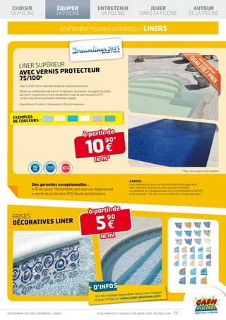 CHOISIR                                                        ÉQUIPER               ENTRETENIR                         JOUER                                    AUTOUR
  SA PISCINE                                                      SA PISCINE             SA PISCINE                     DANS SA PISCINE                           DE LA PISCINE


                                                                     REVÊTEMENT PISCINES ENTERRÉES // LINERS




                                                                                                                                                                 QU
                                                                                                                                                                          M
                                                                                                                                                                           EI
        LINER SUPÉRIEUR




                                                                                                                                                                             LL
                                                                                                                                                                     AL
                                                                                                                                                                              EU
                                                                                                                                                                                R
        avec VERNIS PROTECTEUR




                                                                                                                                                                         IT
                                                                                                                                                                                  RA
                                                                                                                                                                                    PP
                                                                                                                                                                            É
                                                                                                                                                                                    OR
                                                                                                                                                                                 /P
                                                                                                                                                                                      T
        75/100e




                                                                                                                                                                                   RI
                                                                                                                                                                                     X
        Liner 75/100e (uni et imprimé) doublé de vernis de protection.

        Résiste au vieillissement dû aux UV, à l’abrasion, aux rayures, aux agents tachants,
        aux micro-organismes et à une température d’eau de piscine jusqu’à 33°C.
        Ce liner vous offrira une facilité d’entretien inégalé.

        Disponible en 9 coloris, 14 imprimés et 36 frises bandeaux.




   Exemples
   de couleurs :


                                                                                    à partir de

                                                                                    10 €
                                                                                            90*


                                                                                       le m
                                                                                               2
                        TIE FABRIC                   E À LA N             RANTI E
                      AN                           RM                GA

                       10
                                     AN
                GAR




                                           CONFO




                                                              OR




                                                       CLASSE
                                                                     33°C
                                       T




                                                                ME




                                                   SUPÉRIEURE
                       ANS
                                                   F
                                                                               GA                                                                           * Pour une couleur unie standard
                                                             -1
                                              N




                      DÉ
                           GRES   SIV
                                      E                T 54-803      RANTI E




                                                                                                               À noter :
                      Des garanties exceptionnelles :                                                          il est important de suivre les recommandations du guide livré
                                                                                                               avec votre liner, tant pour la pose que pour l’entretien.
                      • 10 ans pour l’étanchéité sans aucune dégressivité                                      Les garanties ne s’appliquent que si les recommandations GIPSOP
                      • vernis de protection PVC haute performance                                             de la norme NF T 54-803-1 et de la FNCESEL ont été respectées.




                                                                                     à partir de

                                                                                        5€
   FRISES                                                                                  90
   Décoratives liner

                                                                                           le ml




                                                                                     + d’infos                                  magasin
                                                                                                            ponibles dans votre
                                                                                       Voir les modèles dis
                                                                                                              w.cash-piscines.com
                                                                                       et plus d’infos sur ww



REVÊTEMENT piscines enterrées / LINERS                                                  Plus d’infos et conseils sur www.cash-piscines.com          35
 