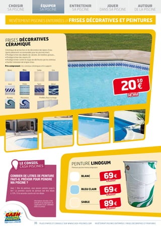 CHOISIR                                    ÉQUIPER                     ENTRETENIR                            JOUER                             AUTOUR
  SA PISCINE                                  SA PISCINE                   SA PISCINE                        DANS SA PISCINE                    DE LA PISCINE


    REVÊTEMENT PISCINES ENTERRÉES // frises décoratives ET PEINTURES




FRISES Décoratives
Céramique
Céramique de protection et de décoration des lignes d’eau
(particulièrement recommandée pour les piscines liner).
• Protège le liner des dépôts de calcaire, de matières grasses…
• Protège le liner des rayons UV
• Protège le liner contre le risque de déchirures par les animaux
• Facilite l’entretien de la ligne d’eau

Prix comprenant : les carreaux céramiques et le support.

   Blanc              Bleu               Sable                     Gris




                                                                                                                                  20 €
                                                                                                                                                  50
   Java               Polka               Twist                   Wave




  Rumba            Macarena                  Profilés d'accrochage
                                                                                                                                         le ml




                                                                            PEINTURE LINOGUM
                                                                            Peinture piscine monocomposant



      COMBIEN DE LITREs DE PEINTURE
      FAUT-IL PRÉVOIR POUR PEINDRE
                                                                                       BlanC
                                                                                                                69 €
                                                                                                                   5 litres
      MA PISCINE ?

                                                                                                                69 €
      Avec 1 litre de peinture, vous pouvez peindre jusqu’à
                                                                                       BLEU CLAIR
      8m2. La première couche de peinture doit être diluée
      à 10%. Et la seconde couche est non diluée.
                                                                                                                   5 litres



                                                                                                                89 €
                                     Informations données à titre
                                     indicatif et qui dépendent de                     SABLE
                                     l’application et de l’utilisation
                                     faites du produit.
                                                                                                                   5 litres




                                     36       Plus d’infos et conseils sur www.cash-piscines.com       REVÊTEMENT piscines enterrées / frises décoratives ET PEINTURES
 