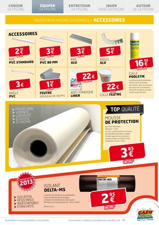 CHOISIR                       ÉQUIPER                           ENTRETENIR                       JOUER                                     AUTOUR
  SA PISCINE                     SA PISCINE                         SA PISCINE                   DANS SA PISCINE                            DE LA PISCINE


                            REVÊTEMENT PISCINES ENTERRÉES // accessoires


   accessoires



         2€                             3€                                   3€                        5€
              30                              50                                     30                      90

           le ml                          le ml                                le ml
   RAIL                          RAIL                                 RAIL                       angle
                                                                                                                                                16 €
                                                                                                                                                        90
   PVC STANDARD                  PVC 90 mm                            alu                        alu
                                                                                                                                                500 ml


                                                                                     22 €
                                                                                                                                    colle
                                                                                                                                    Poolstik
                                                                                      5 litres
                                                                                                                                     en aérosol particulièrement


          3€                            1€
                                              90                                                                                     efficace pour la fixation


                                                                                                        22 €
                                                                                                                                     des feutres, films ou mousses
                                                                                                                                     de protection et la fixation
                                         le m
                                                2
                                                                                                                                     des joints de pièces à sceller
                                                                                                            5 kg
   angle                         feutre                              ANTI-FONGIQUE                                                   avant la pose du liner.

   PVC                           (rouleau de 100 m )
                                                            2
                                                                     LINER                       colle fEUTRE



         protection
         SÉRÉNITÉ
         longévité
         écoloGIE                                                                                     Mousse
         économiE                                                                                     de protection
                                                                                                      pour liner de piscine.
                                                                                                      Épaisseur : 5 mm.
                                                                                                      La sous-couche de liner en mousse
                                                                                                      de polyoléfine réticulée à cellules
                                                                                                      fermées apporte une protection
                                                                                                      durable du liner et un réel confort
                                                                                                      d’utilisation. 50 ml x 1,50 m




                                                                                                                          3€
                                                                                                                                    85


                                                                                                                             le m
                                                                                                                                            2




             NOUVEAUTÉ

              2013                   ISOLANT
                                     DELTA-MS

                                                                                                   2€
                                     L’isolant à excroissances en polyéthylène                             95
           ISOLATION                 haute densité permet de protéger
           RÉSISTANCE                et drainer les fondations de votre piscine.

           INDÉFORMABLE
                                     Résistance aux températures de -30°C à +80°C.

           ÉTANCHÉITÉ                20 ml x 1,5 m
                                                                                                      le m
                                                                                                                2




REVÊTEMENT piscines enterrées / accessoires                        Plus d’infos et conseils sur www.cash-piscines.com       37
 