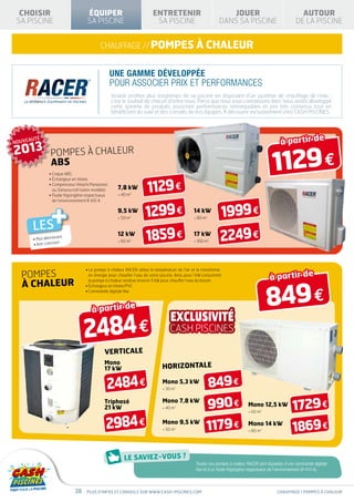 CHOISIR                            ÉQUIPER                             ENTRETENIR                               JOUER                                    AUTOUR
 SA PISCINE                          SA PISCINE                           SA PISCINE                           DANS SA PISCINE                           DE LA PISCINE


                                            chauffage // pompes à chaleur


                                                    Une gamme développée
                                                    pour associer prix et performances
                                                    Vouloir profiter plus longtemps de sa piscine en disposant d’un système de chauffage de l’eau :
                                                    c’est le souhait de chacun d’entre nous. Parce que nous vous connaissons bien, nous avons développé
                                                    cette gamme de produits associant performances remarquables et prix très contenus tout en
                                                    bénéficiant du suivi et des conseils de nos équipes. À découvrir exclusivement chez CASH PISCINES.




NOUVEAUTÉ                                                                                                                                        à partir de
2013
                                                                                                                                            1129 €
                 POMPES À CHALEUR
                 ABS
                • Coque ABS



                                                                      1129 €
                • Échangeur en titane
                •  ompresseur Hitachi Panasonic
                  C
                  ou Sanyoscroll (selon modèle)        7,8 kW
                •  luide frigorigène respectueux
                  F                                     40 m3




                  +
                  de l’environnement R 410 A

                                                       9,5 kW
                                                        50 m3
                                                                      1299 €                     14 kW
                                                                                                  80 m3        1999 €
      LES
      •  lus silencie
        P
      • An
                      uses
            ti-corrosion
                                                       12 kW
                                                        60 m3        1859 €                     17 kW
                                                                                                  100 m3       2249 €
                                    •  a pompe à chaleur RACER utilise la température de l’air et la transforme
                                      L
  pompes                              en énergie pour chauffer l’eau de votre piscine. Ainsi, pour 1 kW consommé,
                                                                                                                                           à partir de

                                                                                                                                         849 €
  à chaleur
                                      la pompe à chaleur restitue environ 5 kW pour chauffer l’eau du bassin
                                    • Échangeur en titane/PVC
                                    • Commande digitale fixe



                                       à partir de

                                   2484 €
                                               verticale
                                               Mono
                                               17 kW                           horizontale

                                                2484 €                         Mono 5,3 kW
                                                                                30 m3
                                                                                                           849 €
                                               Triphasé
                                               21 kW
                                                                               Mono 7,8 kW
                                                                                40 m3                     990 €               Mono 12,5 kW
                                                                                                                                60 m3
                                                                                                                                                       1729 €
                                               2984 €                          Mono 9,5 kW
                                                                                50 m3                  1179 €                 Mono 14 kW
                                                                                                                                80 m3                 1869 €

                                                                                                  Toutes nos pompes à chaleur RACER sont équipées d’une commande digitale
                                                                                                  fixe et d’un fluide frigorigène respectueux de l’environnement (R 410 A).



                              38     Plus d’infos et conseils sur www.cash-piscines.com                                                        chauffage / pompes à chaleur
 