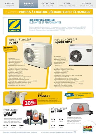 CHOISIR                                      ÉQUIPER                         ENTRETENIR                             JOUER                                      AUTOUR
  SA PISCINE                                    SA PISCINE                       SA PISCINE                         DANS SA PISCINE                             DE LA PISCINE


    chauffage // pompes à chaleur, réchauffeur ET ÉCHANGEUR


                                                      DES POMPES À CHALEUR
                                                      ÉLÉGANTES ET PERFORMANTES
                                                      Profitez des dernières innovations en équipant votre piscine d’une pompe à chaleur ZODIAC.
                                                      Conçues en Europe, depuis plus de 30 ans, elles apportent une réponse adaptée à chaque
                                                      demande. À découvrir dans vos magasins CASH PISCINES.




           pompes à chaleur                                                                               pompes à chaleur
           power                                                                                          power FIRST
  Existe en :
                     et 11kW
  5 kW, 7 kW, 9 kW




                                                                                                          •  ompatibles
                                                                                                            C
           •  ompatibles
             C                                                                                              pour piscine enterrées
             pour piscine enterrées,                                                                      • nstallation en extérieur
                                                                                                            I
             semi-enterrées et hors sol                                                                     ou dans le local technique
           • Installation en extérieur                                                                    • Puissance 6 à 15 kW
           • Puissance 5 à 11 kW                                                                          •  olume du bassin :
                                                                                                            V
           • Volume du bassin : jusqu’à 70 m3                                                               jusqu’à 110 m3

           • Pompe à chaleur air/eau monobloc                                                             • Pompe à chaleur air/eau monobloc
           • Échangeur condenseur à eau en titane                                                         • Échangeur condenseur à eau en titane
           • Régulateur à affichage digital                                                               • Régulateur à affichage digital
           • Contrôleur de débit d’eau                                                                    • Détendeur électronique
           • Compresseur rotatif à palette                                                                • Contrôleur de débit d’eau
           • Sécurité pressostat HP et BP                                                                 • Compresseur rotatif à palette (6 à 1 kW), scroll sur 15 kW
           • Dégivrage automatique par ventilation forcée                                                 • Sécurité pressostat HP et BP
           • Thermostat antigel (arrêt à +7°C)                                                            • Dégivrage automatique par ventilation forcée
           • Carrosserie polypropylène anti-corrosion                                                     • Dégivrage par inversion de cycle (selon le modèle)
           • Fluide frigorigène respectueux de l’environnement R 410 A                                    • Thermostat antigel (arrêt à +5°C ou à -8°C selon le modèle)
           • Raccords PVC 1/2 unions diamètre 50 fournis                                                  • Carrosserie polypropylène anti-corrosion
           • Câble d’alimentation avec prise secteur fourni                                               • Fluide frigorigène respectueux de l’environnement R 410 A
           • Dimensions : L 84 x l 40 x 66,5 cm                                                           • Raccords PVC 1/2 unions 50 fournis
                                                                                                          • Dimensions : en fonction des modèles




                                                                         EASY                                                                         Plus d’informations
                                                                                                                                                                          et prix

                                                                         connect                                               + d’infos              en magasin.
                                                                         Le kit de connection EASY CONNECT est le




                                                 309 €
                                                                         système le plus rapide sur le marché pour
                                                                         connecter votre pompe à chaleur à votre piscine




                                                                                                   RÉCHAUFFEUR
ÉCHANGEUR                                                                                          RED LINE
HEAT LINE
TITANE
                                                                                                                                     Réchauffeur électrique droit,
 Appareil complet livré avec circulateur,                                                                                            installation simple, thermostat
 thermostat de régulation, interrupteur                                                             3 kW           6 kW              digital, robustesse maximale,
 marche-arrêt, clapet anti-retour,                                                                   20 m3         40 m3           pré-câblé : ne nécessite
 ensemble pré-câblé dans un coffret.                                                                                                 pas de coffret de commande.

20 kW           40 kW            70 kW                                                              9 kW           12 kW
 50 m3          100 m3          120 m    3                                                        60 m3         80 m3



chauffage / pompes à chaleur, réchauffeur ET ÉCHANGEUR                          Plus d’infos et conseils sur www.cash-piscines.com                39
 
