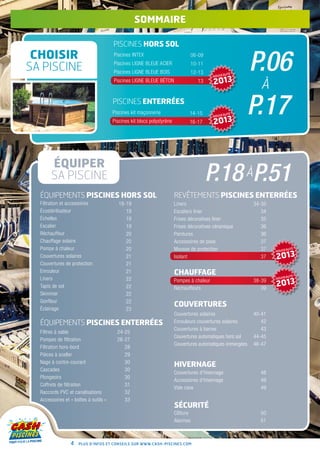 sommaire

                                       piscines hors sol
 CHOISIR
                                                                                                             P.06
                                       Piscines INTEX                             06-09

SA PISCINE                             Piscines Ligne Bleue Acier
                                       Piscines Ligne Bleue Bois
                                                                                  10-11
                                                                                  12-13          AUTÉ
                                                                                           NOUVE
                                       Piscines Ligne Bleue Béton                   13     2013                 à
                                       piscines enterrées
                                       Piscines kit maçonnerie
                                       Piscines kit blocs polystyrène
                                                                               14-15
                                                                               16-17
                                                                                           NOUVE

                                                                                           2013
                                                                                                AUTÉ
                                                                                                         P.17
       ÉQUIPER
       SA PISCINE                                                                         P.18 àP.51
  ÉQUIPEMENTS PISCINES hors sol                                         REVÊTEMENTS PISCINES ENTERRÉES
  Filtration et accessoires               18-19                         Liners                               34-35
  Écostérilisateur                           19                         Escaliers liner                         34
  Échelles                                   19                         Frises décoratives liner                35
  Escalier                                   19                         Frises décoratives céramique            36
  Réchauffeur                                20                         Peintures                               36
  Chauffage solaire                          20                         Accessoires de pose                     37
  Pompe à chaleur                            20                         Mousse de protection                    37   NOUVE
                                                                                                                          AUTÉ

  Couvertures solaires                       21                         Isolant                                 37   2013
  Couvertures de protection                  21
  Enrouleur                                  21                         CHAUFFAGE                                         AUTÉ
  Liners                                     22                                                                      NOUVE

                                                                                                                     2013
                                                                        Pompes à chaleur                     38-39
  Tapis de sol                               22                         Réchauffeurs                            39
  Skimmer                                    22
  Gonfleur                                   22
                                                                        COUVERTURES
  Éclairage                                  23
                                                                        Couvertures solaires                 40-41
  ÉQUIPEMENTS PISCINES enterrées                                        Enrouleurs couvertures solaires         42
                                                                        Couvertures à barres                    43
  Filtres à sable                        24-25
                                                                        Couvertures automatiques hors sol    44-45
  Pompes de filtration                   26-27
                                                                        Couvertures automatiques immergées   46-47
  Filtration hors-bord                      28
  Pièces à sceller                          29
  Nage à contre-courant                     30
                                                                        HIVERNAGE
  Cascades                                  30
                                                                        Couvertures d’hivernage                48
  Plongeoirs                                30
                                                                        Accessoires d’hivernage                49
  Coffrets de filtration                    31
                                                                        Vide cave                              49
  Raccords PVC et canalisations             32
  Accessoires et « boîtes à outils »        33
                                                                        SÉCURITÉ
                                                                        Clôture                                50
                                                                        Alarmes                                51



                 4   Plus d’infos et conseils sur www.cash-piscines.com
 