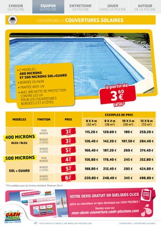 RODUIT                                   PRODUIT
ORME À LA NORME                          CONFORME À LA NORME
P90-316
                   CHOISIR           NF P90-308
                                                                     ÉQUIPER                      ENTRETENIR                  JOUER                         AUTOUR
                  SA PISCINE                                         SA PISCINE                    SA PISCINE              DANS SA PISCINE                DE LA PISCINE


  H I VERNA GE        I S O L AT I O N
                     T H E R MI Q U E
                                                                    couvertures // couvertures solaires




                                              •  MODÈLES :
                                                2
                                                400 MICRONS
                                                                   L+GUARD
                                                 ET 500 MICRONS SO
                                              • BORDÉE OU NON
                                                • TRAITÉE ANTI-UV                                                               à partir de

                                                                                                                                     3€
                                                                         ECTION
                                                •  VEC BÂCHETTE DE PROT
                                                  A                                                                                   60
                                                  CONTRE LES UV
                                                                       ES
                                                   POUR LES COUVERTUR
                                                   BORDÉES 2 et 4 CÔTÉS                                                                 le m
                                                                                                                                               2



                                                                                                                                EXEMPLES DE PRIX
                            MODÈLES                                 FINITION                 PRIX                8X4m          9X4m           10 X 5 m           12 X 6 m
                                                                                                                 (32 m2)       (36 m2)         (50 m2)            (72 m2)
                                                                      NON
                                                                                              3€
                                                                                                 60

                                                                     BORDÉE                                     115,20 €      129,60 €          180 €          259,20 €
                                                                                               le m
                                                                                                  2



                 400 microns                                         BORDÉE
                                                                                              3€
                                                                                                 95
                                                                     2 CÔTÉS                                    126,40 €      142,20 €        197,50 €         284,40 €
                       BLEU / BLEU                                                             le m
                                                                                                  2




                                                                     BORDÉE
                                                                                              5€
                                                                                                 20
                                                                     4 CÔTÉS                                    166,40 €      187,20 €          260 €            374,40 €
                                                                                               le m
                                                                                                  2




                 500 microns                                          NON
                                                                     BORDÉE                  4€
                                                                                                 90
                                                                                                                156,80 €      176,40 €          245 €          352,80 €
                                                                                               le m
                                                                                                  2




                                                                     BORDÉE
                                                                                              5€
                                                                                                 90
                                                                                                                188,80 €      212,40 €          295 €          424,80 €
                    SOL + GUARD                                      2 CÔTÉS
                                                                                               le m
                                                                                                  2




                                                                     BORDÉE
                                                                                             6€
                                                                                                 90
                                                                     4 CÔTÉS                                   220,80 €       248,40 €          345 €         496,80 €
                                                                                               le m
                                                                                                  2




                 * Prix valables pour les formes standard. Minimum 30 m2.


                                                                                                                                                     CLICS
                                                                                                  VOTRE DEVIS GRATUIT EN QUELQUES
                                                                                                                                        pé par CASH PISCINES !
                                                                                                  grâce au calculateur en ligne dévelop
                                                                                                                        Rendez-vous sur
                                                                                                                                                         om
                                                                                                      mon-devis-couverture.cash-piscines.c

                                                               40    Plus d’infos et conseils sur www.cash-piscines.com                     couvertures / couvertures solaires
 