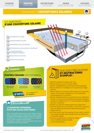 PRODUIT                                   PRODUIT
                                                                                                                                                         CONFORME À LA NORME                       CONFORME À LA NORME


  CHOISIR                                  ÉQUIPER                                  ENTRETENIR                      JOUER                                     AUTOUR
                                                                                                                                                         NF P90-316                            NF P90-308


 SA PISCINE                                SA PISCINE                                SA PISCINE                  DANS SA PISCINE                            DE LA PISCINE


                                        couvertures // couvertures solaires                                                                   SÉCURITÉ          HIVERNAGE       I S O L AT I O N
                                                                                                                                                                               T H E RMI Q U E




  LES AVANTAGES
  D’UNE COUVERTURE SOLAIRE
                                                                                                       A

                                                                                                                             C                              E
                                                                                                                                                                                    F
                                                                                          G
      A     rayonnement solaire


      B     gains en énergie solaire
                                                                                                                 B
      C     évaporation sans COUVERTURE

                                                                                                                                         D
      D     rétention de la chaleur AVEC COUVERTURE

            utilisation réduite
      E     de produits chimiques

      F     réDUCTION DU chauffage


      G     RÉDUCTION Des débris




                                                                                                                     QUELQUES PRÉCAUTIONS
                                                                                                                     ET INSTRUCTIONS
  D’autres couleurs sont disponibles :
                                                                                                      !              D’EMPLOI :

                                                                                                  • Mettre les bulles en contact avec l’eau
                                                                                                  • Ne pas sauter sur une couverture solaire
     400 MICRONS                   400 MICRONS                    500 MICRONS                     • Retirer complètement la couverture avant la baignade
      bleu/noir                   bleu/ARGENTÉ                      bleu/OR                       •  e pas marcher ou s’allonger sur la couverture, ni nager
                                                                                                    N
                                                                                                    dessous
                                                                            x                     •  e pas utiliser la couverture d’été comme une couverture
                                                                                                    N
                                                  Voir modèles et pri
                 + d’infos                        en magasin.
                                                                                                    d’hiver car les basses températures et les intempéries
                                                                                                    endommageront la couverture
                                                                                                  •  nlever impérativement la couverture lors d’un traitement
                                                                                                    E
                                                                                                    de choc ou d’une surconcentration de produits chimiques.
                                                                                                    (un pH non stabilisé entre 7 et 7,4 peut réduire la longévité
                                                                                                    de votre couverture)
                                                                                                  •  nlever la couverture solaire quand l’eau atteint 28°C
                                                                                                    E
                                                                                                  • Une fois stockée sur son enrouleur, recouvrir la couverture
     La couverture isothermique                                                                     avec une bâche de protection opaque qui évitera les
     flotte sur l’eau de votre piscine !                                                            brûlures des UV
                                                                                                  •  n fin de saison, laver la couverture à l’eau claire, la sécher
                                                                                                    E
     Grâce à sa translucidité, elle laisse passer les rayons solaires qui chauffent
     toute la masse d’eau du bassin. Les bulles créent un matelas d’air isolant
                                                                                                    et la ranger enroulée (éviter de plier) dans un endroit sec
     contribuant à éviter les déperditions calorifiques durant la nuit. Par conséquent,             à l’abri de la lumière
     une différence de 5 à 7°C peut être constatée par rapport à un bassin non                    •  trous, les déchirures, la tenue du coloris
                                                                                                    Les
     couvert. La saison de baignade en est ainsi prolongée.                                         et les instabilités dimensionnelles
     Autre avantage, la couverture, en réduisant l’évaporation de 90%, permet
     d’économiser l’eau et les produits de traitement.
                                                                                                    ne sont pas garanties




couvertures / couvertures solaires                                                  Plus d’infos et conseils sur www.cash-piscines.com   41
 