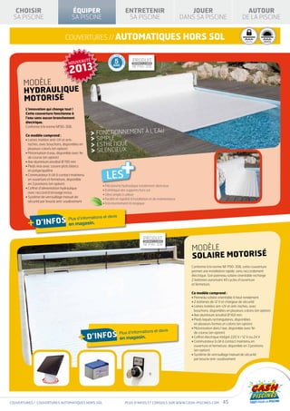 « EAU VERTE »                                         À SABLE          PRODUIT PRODUIT
                                                                                                                                                                                                                           PRODUIT P
                                                                                                                                                                                                             CONFORME À LA NORME                       CONFORME À LA NORME
                                                                                                                                                                                                                                      CONFORME À LA NORME                              CO


  CHOISIR                               ÉQUIPER                                                              ENTRETENIR                                                JOUER                                     AUTOUR
                                                                                                                                                                                                             NF P90-316 NF P90-316 P90-308 N
                                                                                                                                                                                                                                 NF


 SA PISCINE                             SA PISCINE                                                            SA PISCINE                                            DANS SA PISCINE                            DE LA PISCINE


                                    couvertures // automatiques hors sol
                                                                                                                                                                      D’INFOS
                                                                                                                                                                                                                    H É C U RIA G E           I S O L AT I O N      I S O L AT I O N
                                                                                                                                                                                                  SÉCURITÉ          SIVERN TÉ                H I VERMI Q U E
                                                                                                                                                                                                                                             T H E RN A G E        T H E RMI Q U E




                                                                                             E SUR M
                                                                                        TI
                                                                PRODUIT 5                                                 PRODUIT




                                                                                GARAN




                                                                                                   OT
      QU


                                      NOUVEAUTÉ

                                       2013
      M




                                                                                                       EUR
                                                                CONFORME À LA NORME                                       CONFORME À LA NORME
        EI



                                                                NF P90-316ANS                                         NF P90-308
           LL
            AL
                         EU
                           R
               IT
                              RA




       MODÈLe
                          PP
                  É
                             OR




       HYDRAULIQUE
                               /P
                               T




       MOTORISÉ
                                 RI
                                   X


                                                                         HI VERNAGE                      I S OL ATION
                                               SÉCURI T É                                               T H E R M IQU E

        L’innovation qui change tout !
        Cette couverture fonctionne à
        l’eau sans aucun branchement
        électrique.
        Conforme à la norme NF90-308.

        Ce modèle comprend :
                                                                  FONCTIONNEMENT À L’EAU
        •  ames traitées anti-UV et anti-
          L                                                       SIMPLE
          taches, avec bouchons, disponibles en                   ESTHÉTIQUE
          plusieurs coloris (en option)
                                                                  SILENCIEUX


                                                                                                       +
        • Motorisation à eau, disponible avec fin
          de course (en option)
        • Axe aluminium anodisé Ø 190 mm
        •  ieds inox avec couvre plots blancs
          P
          en polypropylène
        •  ommutateur à clé à contact maintenu
          C
                                                                              LES                                                                                  SPÉCIAL                            AVEC FILTRE
                                                                                                                                                     « EAU VERTE »                                      À SABLE
          en ouverture et fermeture, disponible
          en 3 positions (en option)
                                                                         • Mécanisme hydraulique totalement silencieux
        •  offret d’alimentation hydraulique
          C
                                                                         • Esthétique des supports hors sol
          avec raccord d’arrosage inclus
                                                                         • Ultra simple à utiliser
        •  ystème de verrouillage manuel de
          S
                                                                         • Facilité et rapidité d’installation et de maintenance
          sécurité par boucle anti-soulèvement
                                                                         • Fonctionnement écologique



                                                          et devis
         + d’infos en magasin.        Plus d’informations

                                                                                                                                                                            D’INFOS
                                                                             PRODUIT                                                         PRODUIT
                                                                             CONFORME À LA NORME                                             CONFORME À LA NORME
                                                                             NF P90-316                                                  NF P90-308
                                                                                                                                                                       MODÈLe
                                                                                                                                                                       solaire motorisé
                                                                                                                                                                       Conforme à la norme NF P90-308, cette couverture
                                                                                                                                                                       permet une installation rapide, sans raccordement
                                                                                                                                                                       électrique. Son panneau solaire orientable recharge
                                                                                                                                                                       2 batteries autorisant 40 cycles d’ouverture
                                                            SÉCURI T É                   HI VERNAGE                          IS OL ATION
                                                                                                                            TH E R M IQU E                             et fermeture.

                                                                                                                                                                       Ce modèle comprend :
                                                                                                                                                                       • Panneau solaire orientable à haut rendement
                                                                                                                                                                       • 2 batteries de 12 V et chargeur de sécurité
                                                                                                                                                                       •  ames traitées ant-UV et anti-taches, avec
                                                                                                                                                                         L
                                                                                                                                                                         bouchons, disponibles en plusieurs coloris (en option)
                                                                                                                                                                       • Axe aluminium anodisé Ø 160 mm
                                                                                                                                                                       •  ieds laqués rectangulaires, disponibles
                                                                                                                                                                         P
                                                                                                                                                                         en plusieurs formes et coloris (en option)
                                                                                                                                                                       • Motorisation dans l’axe, disponible avec fin
                                                                                                                      et devis
                                              + d’infos en magasin.                               Plus d’informations                                                    de course (en option)
                                                                                                                                                                       • Coffret électrique intégré 220 V / 12 V ou 24 V
                                                                                                                                                                       •  ommutateur à clé à contact maintenu en
                                                                                                                                                                         C
                                                                                                                                                                         ouverture et fermeture, disponible en 3 positions
                                                                                                                                                                         (en option)
                                                                                                                                                                       •  ystème de verrouillage manuel de sécurité
                                                                                                                                                                         S
                                                                                                                                                                         par boucle anti-soulèvement




couvertures / COUVERTURES automatiques hors sol                                                           Plus d’infos et conseils sur www.cash-piscines.com                                 45
 