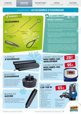 CHOISIR                                  ÉQUIPER             ENTRETENIR                            JOUER                                        AUTOUR
 SA PISCINE                                SA PISCINE           SA PISCINE                        DANS SA PISCINE                               DE LA PISCINE


                                   couvertures // ACCESSOIRES d’hivernage



                                                                                          Pourquoi l’hivernage ?
   ACCESSOIRES
                                                                                          Pour protéger sa piscine contre les attaques du froid !
                                                                                          •  ans la précaution de vidanger son circuit hydraulique avant les grandes
                                                                                            S
                                                                                            gelées, c’est l’éclatement de l’installation à coup sûr…Il s’agit donc pour
                                                                                            cela d’abaisser le niveau de l’eau en-dessous des prises d’eau, qu’il
                                                                                            s’agisse des prises-balai, des skimmers ou des buses de refoulement.

                                                                                          • l faudra mettre en place des bouchons pour éviter que l’eau ne rentre
                                                                                            I
                                                                                            durant l’hiver dans vos canalisations.
                                            Pitons « P »    Pitons « P »
                                                                                          •  ans le local technique, il est impératif de vidanger la pompe ainsi
                                                                                            D
                                               gazon                                        que le filtre à sable pour les protéger du gel. Pensez également aux
                                                                                            équipements annexes tels que surpresseurs de robots, équipements de
        Sandowclicks                                                                        chauffage et de traitement d’eau.
           sable
                                                                                          •  a pression exercée par le gel sur les parois de la piscine peut
                                                                                            L
                                                                                            endommager la structure même de la piscine. Il est donc nécessaire
                                                                                            d’installer une ligne de flotteurs lestés sur la diagonale de votre piscine
                                                                                            afin que la déformation des flotteurs absorbe la poussée de la glace.

                                                                                          •  es skimmers devront également être protégés par la mise en place
                                                                                            L
                                                                                            de Gizzmo vissés dans vos skimmers. Il s’agit aussi de préserver la
       Pitons-douille                                      Tendeur                          propreté de l’eau en posant une couverture d’hivernage afin d’éviter que
                                                                                            les feuilles mortes et autres débris ne viennent la polluer, et adjoindre
            Inox                                                                            au bassin tous les produits d’hivernage nécessaires suivant le type de
                                                                                            traitement que vous utilisez.




                                                                                COFFRET DÉTECTEUR
                                                                                                                                            29 €
                                                                                                                                                         90
   FLOTTEUR
   D’HIVERNAGE                                                                  MISE HORS-GEL
                                                                                ANALOGIQUE
                                                                                COFFRET DÉTECTEUR
                                                                                MISE HORS-GEL
                                                                                                                                              95 €
                                                                                DIGITAL
                                                                                 • Dispositif de mise hors-gel DHG 2 pour piscine
                                                                                   

  BOUCHONS                                                                       • Affichage digital de la température
                                                                                 • Adaptable sur installation existante

  D’HIVERNAGE                                                                    • Coffret étanche IP-54
                                                                                 • Dimensions : 125 x 125 x 105 mm
  Ils se placent dans les buses de refoulement,
  prises balai, skimmers afin d’obturer et
  étancher ces orifices. Ils évitent ainsi que
  l’eau pénètre dans les canalisations.

                                                                         VIDE-CAVE
  Ils s’utilisent pour un hivernage total.
  Bouchons 1½ pouce et 2 pouces

                                                                         CSP 750 W
                                                                         • Puissance nominale 750 W
                                                                         •  ébit max. de refoulement
                                                                           D
                                                                                                                      65 €
                                                                           12 600 l / h
                                                                         • Puissance max. 0,55 bars
   bouteilles                                                            • Hauteur max. de

   gizzmo
                                                                           refoulement 5,5 m
                                                                         •  rofondeur max.
                                                                           P
                                                                           d’immersion 5 m
   Les bouteilles Gizzmo se vissent dans les skimmers.
                                                                         • Hauteur d’aspiration min.         •  iveau d’eau minimum
                                                                                                                N
   Étant souples et vides, elles absorbent les poussées
                                                                           environ 40 mm                        pour fonctionnement :
   des glaces qui viennent faire pression.
                                                                         • Taille max. des particules          7 cm
   Ces bouteilles Gizzmo s’utilisent en hivernage total.
                                                                           dans eau sale : 35 mm              • Température maximum
                                                                         • Câble d’alimentation 10 m            du liquide 35°C
                                                                         • Raccordement :                    • Tension électrique :
                                                                           38 mm / 32 mm / 25 mm                220 V / 50 Hz




couvertures / ACCESSOIRES d’hivernage                          Plus d’infos et conseils sur www.cash-piscines.com                   49
 