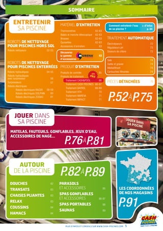 sommaire

     ENTRETENIR                           MATÉRIEL D’ENTRETIEN                          Comment entretenir l’eau   + d’infos
      SA PISCINE                          Thermomètres                    62-63
                                                                                        de sa piscine ?                p. 64

                                          Balais et manche télescopique   62-63
                                          Brosses                         62-63        TRAITEMENT AUTOMATIQUE
ROBOTS DE NETTOYAGE                       Épuisettes                      62-63        Électrolyseurs                     72
pour piscines hors sol                    Accessoires d’entretien            63        Régulateurs pH                     73
Robots nettoyeurs                52-53                                                 Doseurs de chlore                  73
                                          Découvrez
                                          la gamme                          63
                                          d’accessoires                                Sels                               74
ROBOTS DE NETTOYAGE                                                                    Sable et gravier                   74
pour piscines enterrées produit D’ENTRETIEN                                            Médiafiltrant                      74
Robots hydrauliques               54-55   Produits de contrôle            65           Cartouches filtrantes              74
Robots hydrauliques                       Produits de traitement
avec surpresseur                     56
                                              Traitement CashPool        66
Surpresseurs                         57                                                PIÈCES DÉTACHÉES                   75
                                              Traitement Cash Piscines 66-67
Robots électriques
                                              Traitement Bayrol        68-69
       Robots électriques Racer   58-59


                                                                                       P.52 àP.75
                                              Traitement HTH              70
       Robots électriques Dolphin    60
       Robots électriques Zodiac     61       Traitement Mareva           71
                                              Traitement Impact           71




      JOUER DANS
       SA PISCINE
  Matelas, fauteuils, gonflables, jeux d’eau,

                                             P.76 àP.81
  accessoires de nage…




       AUTOUR
     DE LA PISCINE                        P.82 àP.89
  DOUCHES                           82    PARASOLS
  TRANSATS                          83    ET ACCESSOIRES                          85              les coordonnées
                                          SPAS GONFLABLES                                         de nos magasins
  CHAISES PLIANTES                  83


                                                                                                 P.91
                                          ET ACCESSOIRES                    86-87
  RELAX                             83
                                          SPAS PORTABLES                          88
  COUSSINS                          84
                                          SAUNAS                                  89
  HAMACS                            84



                                              Plus d’infos et conseils sur www.cash-piscines.com        5
 