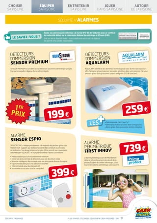 CHOISIR                                 ÉQUIPER                                  ENTRETENIR                          JOUER                                                          AUTOUR SPÉ
  SA PISCINE                               SA PISCINE                                SA PISCINE                      DANS SA PISCINE                                                 DE LA PISCINE V
                                                                                                                                                                                             « EAU

                                                                     sécurité // alarmes


                                                  Toutes nos alarmes sont conformes à la norme NF P 90-307 et livrées avec un certificat
                                                                                                                                                      TOUSPRODUIT
                                                                                                                                                           NOS PRODUITS                             PRODUIT
                                                  de conformité délivré par le Laboratoire National de métrologie et d’Essais (Lne).                  DISPOSENT D’UNE ATTESTATION
                                                                                                                                                                 CONFORME À LA NORME                CONFORME À LA NORME
                                                                                                                                                           NF P90-316
                                                                                                                                                      DE CONFORMITÉ LNE                         NF P90-308
                                                  Quel que soit le dispositif choisi, il ne se substitue en aucun cas à la vigilance
                                                  des parents et/ou adultes responsables.




     DÉTECTEURS                                                                                      DÉTECTEURS                                 SÉ CURITÉ               HIVE RNAGE      ISOLATION
                                                                                                                                                                                       THER MIQUE




     D’IMMERSION                                                                                     D’IMMERSION
     sensor preMium                                                                                  aqualarm
     SENSOR PREMIUM est un détecteur d’immersion autonome alimenté par une pile.                     AQUALARM bénéficie des dernières technologies à base de microprocesseurs
     Fixé sur la margelle, il dispose d’une sirène intégrée.                                         afin d’analyser en permanence les ondes générées dans votre piscine. Elle vous
                                                                                                     alertera grâce à ses puissantes sirènes intégrées (115 dB chacune).




                                                       199 €                                                                                                         259 €
                                                                                                          LES
                                                                                                                     +         • Opérationnelle 24h/24 et 7j/7
                                                                                                                               • Détecte la chute d’un corps dans votre piscine
                                                                                                                               • Alerte grâce à ses puissantes sirènes intégrées




     ALARME
     SENSOR ESPIO
                                                                                                    ALARME
                                                                                                    PÉRIMÉTRIQUE
                                                                                                                                                                  739 €
     SENSOR ESPIO s’intègre parfaitement à la majorité des piscines grâce à sa
     fixation multi-support, que les bassins soient déjà construits ou en cours
     de réalisation. Son design lui permet en plus d’être associé aux couvertures
     automatiques AQUA LIFE™ et à un grand nombre d’autres couvertures.                             FIRST INNOV’
     • Miniaturisation pour un encombrement minimum
                                                                                                    L’alarme périmétrique sans fil First Innov’
     • mmersion de la centrale de détection pour une discrétion totale
       I
                                                                                                    détecte le franchissement des abords de la
     •  ouvelle intelligence électronique pour une plus grande finesse d’analyse
       N
                                                                                                    piscine. Équipée de cellules infrarouges, c’est
     •  rgonomie étudiée pour une utilisation simplifiée
       E
                                                                                                    la première alarme périmétrique sans aucun fil.
     • Télécommande pour plus de praticité




                                                            399 €
     • Autonomie accrue pour plus de tranquillité




sécurité / alarmes                                                                  Plus d’infos et conseils sur www.cash-piscines.com                      51
 