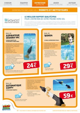 CHOISIR                                    ÉQUIPER                               ENTRETENIR                                   JOUER                              AUTOUR
SA PISCINE                                  SA PISCINE                             SA PISCINE                               DANS SA PISCINE                     DE LA PISCINE


                     entretien piscines hors sol // robots et NETTOYEURS


                                                          LE MEILLEUR RAPPORT QUALITÉ/PRIX
                                                          POUR L’ENTRETIEN DE VOTRE PISCINE HORS SOL
                                                          Avec l’ensemble de ses produits conçus et designés à Hong-Kong et fabriqués en Chine, KOKIDO
                                                          s’est imposée en 20 ans comme une entreprise innovante avec en principale source d’inspiration les
                                                          utilisateurs de piscines. Découvrez les produits KOKIDO adaptés à chaque besoin et dont la facilité
                                                          d’utilisation est reconnue !




  balai                                                                                                     balai
  ASPIRATEUR                                                                                                WANDA
  SKOOBA VAC
   LE BALAI ADAPTÉ AUX                                                                                          LE BALAI-ASPIRATEUR À PILES !
   FILTRATIONS À FAIBLE DÉBIT

                                                                                                            • Type de piscines : hors sol
  • Type de piscines : hors sol (de 2,44 à 4,57 m)
                                                                                                            • Formes du bassin : toutes formes
  • Formes du bassin : toutes formes
                                                                                                            • Revêtements : tous revêtements
  • Revêtements : tous revêtements
                                                                                                            • Nettoyage : fond et parois
  • Nettoyage : fond
                                                                                                            • Fond : plat
  • Fond : plat
  • Débit minimal : 2 m3/h
                                                                                                            •  onctionnement à piles :
                                                                                                              F
  • Longueur tuyaux : 5 m
                                                                                                              aucun branchement électrique
  • Type de tuyaux : classique
                                                                                                              ou hydraulique nécessaire
                                                                                                            •  quipé d’une brosse « clip »
                                                                                                              É
  •  spiration et filtration simultanées
    A
                                                                                                              pourfrotter le fond et les parois
    (prolongement de la durée de vie de la
                                                                                                              de la piscine
    cartouche de filtration)
  • Spécial filtrations de faible débit (de 2 à 7 m3/h)




                                                                                                                 LE+
  • Installation simple et rapide
  • Connexion sur l’aspiration




                +
  • Livré avec 3 pièces de connexion différentes




                                                              24 €
                                                                                90

                                                                                                                                                         29 €
                                                                                                                                                                       50
  • Fourni avec 2 filtres dont 1 amovible




    LES                                                                                                          Manche télescopique
                                                                                                                 (taille maxi : 1,90 m)
  • Manche aluminium réglable (taille maxi : 1,85 m)
    
  • Ne rajoute pas d’eau froide dans la piscine
    




                                                              • Type de piscines : hors sol (jusqu’à 4,87 m)
                                                              • Formes du bassin : toutes formes
                                                              • Revêtements : tous revêtements
   balai                                                      • Nettoyage : fond

   AUTOMATIQUE
                                                              • Fond : plat
                                                              • Débit minimal : 3,8 m3/h

   ZAPPY                                                      • Longueur tuyaux : 6,10 m
                                                              • Type de tuyaux : à spirales
   LE BALAI QUI S’ADAPTE !




                                       +
                                                             •  onctionnement sur l’aspiration
                                                                F
                                                                de la pompe




                                                                                                                                                          59 €
                                                              • Installation ultra rapide !
                                                              •  ollecte des débris dans un filtre
                                                                C

                                LE                              facile d’entretien


                              Le premier robot automatique
                              pour piscine à paroi souple




                                   52      Plus d’infos et conseils sur www.cash-piscines.com                                       ENTRETIEN piscines hors sol / robots et nettoyeurs
 