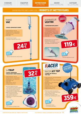 CHOISIR                                  ÉQUIPER      ENTRETENIR                         JOUER                                        AUTOUR
  SA PISCINE                                SA PISCINE    SA PISCINE                     DANS SA PISCINE                               DE LA PISCINE


                      entretien piscines hors sol // robots et NETTOYEURS


                                                                                                                               É
                                                                                                                  NOUVEAUT

      MANO                                                                 ASPIRATEUR                              2013
      VAC                                                                  VEKTRO
                                                                           L’ASPIRATEUR INTELLIGENT !
      LE BALAI-ASPIRATEUR À POMPE
                                                                           • Type de piscines : hors sol
                                                                             (tubulaires jusqu’à 5,50 m
      • Type de piscines : hors sol                                          et rectangulaires jusqu’à 7,50 m)
      • Formes du bassin : toutes formes                                   • Formes du bassin : toutes formes
      • Revêtements : tous revêtements                                     • Revêtements : tous revêtements
      • Nettoyage : fond                                                   • Nettoyage : fond
      • Fond : plat                                                        • Fond : plat

      • Fonctionnement manuel
      • Stockage es impuretés dans le filtre                               • Pratique grâce à son interrupteur
                                                                           •  quipé de la technologie
                                                                             É




                                                                                                                               119 €
                                                                             Max Cone ™ Technology permettant




                                   24 €
                                                  90
                                                                             de compacter les débris aspirés




         LE    +                                                                                                          LE       +
         Brosse et épuisette de surface incluse
                                                                                                                          Peut être utilisé pour un spa !




      V-TRAP

                                                       32 €
      LE BALAI-ASPIRATEUR
                                                         90                racer JET top
      À BILLES MULTI-DIRECTIONNELLES                                        LE ROBOT QUI TRAVAILLE
                                                                            TOUT SEUL
      • Type de piscines : hors sol
      • Formes du bassin : toutes formes                                   • Types de piscines : hors sol et enterrées
      • Revêtements : tous revêtements                                       (maximum : 9 x 5 m)
      • Nettoyage : fond                                                   •  ormes du bassin : rondes, hexagonales
                                                                             F
      • Fond : plat                                                          et ovales
      • Débit minimal : 3,8 m3/h                                           • Revêtements : tous revêtements
      • Longueur tuyaux : 6 m                                              • Nettoyage : fond
                                                                           • Fond : plat
      •  ré-filtre intégré pour éviter
        P                                                                  • Finesse de filtration : 2 microns
        l’encrassement du système de filtration                            • Durée du cycle : 4 heures
      • Face inférieure équipée de spirales
                                                                          • Câble de flottaison : 11 m
        pour une aspiration plus efficace
        et brosses pour un meilleur nettoyage                              •  uni d’un système de propulsion
                                                                             M
      • Billes multi-directionnelles                                        avec moteur très puissant qui nettoie,
        pour un déplacement facilité                                         filtre et conduit le robot




                                                                                                                               359 €
        dans toutes les directions                                         •  spiration de l’eau par le fond
                                                                             A




                                                                                     +
      • Adaptable sur un manche télescopique
                                                                            et renvoi de l’eau filtrée par les côtés




        LE+
        (non inclus)




                                                                              LE
                                                                             Pas besoin de tuyaux
       Coin souple pour protéger le liner                                    et d’installation spéciale !




ENTRETIEN piscines hors sol / robots et nettoyeurs       Plus d’infos et conseils sur www.cash-piscines.com               53
 