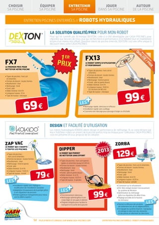 CHOISIR                                 ÉQUIPER                             ENTRETENIR                                 JOUER                                      AUTOUR
  SA PISCINE                               SA PISCINE                           SA PISCINE                             DANS SA PISCINE                             DE LA PISCINE


                       entretien piscines enterrées // robots hydrauliques


                                                          La solution qualité/prix pour mon robot
                                                          Pour qui ne connaît pas la marque DEXTON, celle-ci a été développée par CASH PISCINES pour
                                                          répondre aux besoins de tous ceux qui recherchent la performance et la fiabilité tout en maintenant
                                                          les prix à un niveau très affuté. Question robots de piscine enterrée, DEXTON c’est une offre unique à
                                                          découvrir dans votre CASH PISCINES.




                                                                                                                                                                      QU
                                                                                                                                                                      M
                                                                                                                                                                                EI
                                                                                                      FX13




                                                                                                                                                                                  LL
                                                                                                                                                                         AL
                                                                                                                                                                                  EU
                                                                                                                                                                                    R
                                                                                                                                                                            I
                                                                                                                                                                                       RA
FX7




                                                                                                                                                                               TÉ
                                                                                                                                                                                        PP
                                                                                                                                                                                          OR
                                                                                                                                                                                   /P
                                                                                                                                                                                            T
                                                                                                       LE ROBOT SIMPLE D’UTILISATION




                                                                                                                                                                                     RI
                                                                                                       ET PERFORMANT
LE PREMIER PRIX POUR




                                                                                                                                                                                        X
NETTOYER VOTRE PISCINE
                                                                                                         • Types de piscines : hors sol et
                                                                                                           enterrées
                                                                                                         • Formes du bassin : toutes formes
• Types de piscines : hors sol
                                                                                                         • Revêtement : liner
  et enterrées
                                                                                                         • Nettoyage : fond et parois
• Formes du bassin : toutes formes
                                                                                                         • Fonds : plat et pente douce
• Revêtement : liner
                                                                                                         • Débit minimal : 8 m3/h
• Nettoyage : fond
                                                                                                         •  ongueur tuyaux : 9,60 m
                                                                                                           L
• Fond : plat
                                                                                                           (12 sections de 80 cm)
• Débit minimal : 8 m3/h




                                                                                                                                                         99 €
                                                                                                         • Type de tuyaux : classique
• Longueur tuyaux : 12 m



                                                                                                  +
• Type de tuyaux : classique




                      69 €
                                                                                               LES
                                                                                                   • Nettoyage rapide, silencieux et efficace
                                                                                                   • Installation rapide sans outillage
                                                                                                   • Couronne anti-blocage pour passage d’angle ou d’échelle




                                                          DESIGN ET FACILITÉ D’UTILISATION
                                                          Les robots hydrauliques KOKIDO allient design et performance de nettoyage. Ils se caractérisent par
                                                          leur « fraîcheur » dans un univers de la piscine parfois trop technique pour l’utilisateur. CASH PISCINES
                                                          vous les présente et vous propose de les adopter.


zap vac                                                                                                                           É
                                                                                                                                              zorba
LE ROBOT QUI S’ADAPTE
                                                                                                                     NOUVEAUT
                                                                   dipper
                                                                                                                      2013
                                                                                                                                              129 €
À TOUTES LES PISCINES

                                                                   LE ROBOT QUI PERMET
 • Types de piscines :
                                                                   DE NETTOYER SANS EFFORT
   hors sol et enterrées
 • Formes du bassin : toutes formes
 • Revêtement : liner                                               • Types de piscines : hors sol à parois
 • Nettoyage : fond et parois                                         rigides et enterrées (jusqu’à 5,50 m)
                                                                    • Formes du bassin : toutes formes                                        • Types de piscines : hors sol et enterrées
 • Fond : plat
                                                                    • Revêtement : liner                                                      • Formes du bassin : toutes formes
 • Débit minimal : 6 m3/h
                                                                    • Nettoyage : fond                                                        • Revêtement : liner



                                       79 €
 • Longueur tuyaux : 9,60 m



    +
                                                                    • Fonds : plat et pente douce                                             • Nettoyage : fond
 • Type de tuyaux : moulé
                                                                    • Débit minimal : 6 m3/h                                                  • Fond : plat
                                                                    • Longueur tuyaux : 8,25 m                                                • Débit minimal : 8 m3/h
                                                                                                                                              • Longueur tuyaux : 8,20 m
 LES                                                                • Type de tuyaux : à spirales



                                                                        +
                                                                                                                                              • Type de tuyaux : annelé
         • nstallation rapide sans réglage ni
           I                                                                                                                                  • Connexion sur le refoulement
           modification de l’installation existante                                                                                           •  ré-filtre intégré évitant l’encrassement
                                                                                                                                                P
                                                                     LES
                                                                                                                 99 €
         •  daptation à la puissance de la pompe grâce
           A                                                                                                                                    du système de filtration
           à son régulateur de pression                                                                                                       • Optimisation du nettoyage



                                                                                                                                                                                                +
         •  artie supérieure transparente pour mieux
           P                                                        • Fonctionnement silencieux                                                 grâce au régulateur de débit d’eau
           voir les débris aspirés !                                • 
                                                                      Nettoyage optimal grâce à son                                           • Réglage possible de la hauteur
                                                                      corps léger et ses jupes à ailettes                                       du nettoyeur
                                                                    • 
                                                                      Poignée intégrée pour faciliter le
                                                                      transport et la sortie de la piscine                                    •  ermet la diffusion des produits
                                                                                                                                                P
                                                                                                                                                                                       LES
                                                                                                                                                de traitement lors de ses déplacements
                                                                                                                                              •  st équipé du système Dual Jet : il propulse
                                                                                                                                                E
                                                                                                                                                et redirige le robot loin des obstacles
                                                                                                                                                et des parois en alternant les directions


                                     54    Plus d’infos et conseils sur www.cash-piscines.com                               entretien piscines enterrées / robots hydrauliques
 
