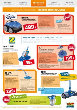 CHOISIR                                      ÉQUIPER                                ENTRETENIR                                   JOUER                                         AUTOUR
 SA PISCINE                                    SA PISCINE                              SA PISCINE                               DANS SA PISCINE                                DE LA PISCINE


                         entretien piscines enterrées // robots hydrauliques

                                                                                                                                                                                           É
                                                                                                                                                                               NOUVEAUT

                                                                                                                                                                               2013
                                                                                                        • Types de piscines : hors sol
                                                      HYBRID
                                                                                                                                                                   +
                                                                                                          à parois rigides et enterrées
                                                                                                        • Formes du bassin : toutes formes
                                                      LE ROBOT HYBRIDE AUTONOME                         • Revêtements : tous revêtements

                                                                                                                                                           LES
                                                      À PUISSANCE HYDROÉLECTRIQUE                       • Nettoyage : fond et parois
                                                                                                        • Fonds : plat et pente douce
                                                                                                        • Débit minimal : 8 m3/h




                                                                 499 €
                                                                                                        • Longueur tuyaux : 12 m                           • Transforme la puissance
                                                                                                        • Type de tuyaux : classique                         du courant de l’eau de la piscine
                                                                                                                                                             en électricité pour alimenter
                                                                                                        • Performances de nettoyage inégalées                le robot
                                                                                                        • Nettoyage rapide, efficace et écologique         •  st équipé du système CleverClean
                                                                                                                                                             E
                                                                                                        •  ystème électrique autonome
                                                                                                          S                                                  permettant un nettoyage intelligent :
                                                                                                          grâce à l’utilisation du courant de l’eau          repérage des obstacles, couverture
                                                                                                          de la piscine pour alimenter le robot              optimale de la piscine…




                                                           POUR EN FINIR AVEC LA CORVÉE DE NETTOYAGE
                                                           Les robots hydrauliques ZODIAC, sélectionnée par CASH PISCINES, sont des produits innovants,
                                                           équipés de solutions technologiques performantes et de première qualité. Ne les ratez pas dans
                                                           votre magasin CASH PISCINES.



KON TIKI II                                                                                                                                                                              NOUVEAUT
                                                                                                                                                                                                     É

LE ROBOT QUI CONVIENT
À TOUTES LES PISCINES HORS SOL
                                                                                                       T3
                                                                                                        LE ROBOT LE PLUS PERFORMANT
                                                                                                                                                                                          2013
ET ENTERRÉES                                                                                            POUR LES PISCINES DE PETITES
                                                                                                        ET MOYENNES DIMENSIONS
 • Types de piscines : hors sol et                                                                     • Types de piscines : hors sol à parois rigides
   enterrées (maximum : 8 x 4 m)                                                                          et enterrées (maximum : 9 x 5 m)




                                                                                                                                                                    + 199 €
 •  ormes du bassin :
   F                                                                                                    • 
                                                                                                          Formes du bassin : rectangulaires et ovales
   rectangulaires et ovales                                                                             • Revêtements : tous revêtements
 • Revêtements : tous revêtements                                                                       • Nettoyage : fond
 • Nettoyage : fond                                                                                     • Fonds : plat et pente douce
 • Fond : plat                                                                                          • Débit minimal : 6 m3/h                                  LE
                                                                  99 €
 • Débit minimal : 6 m3/h                                                                               • Longueur tuyaux : 10 m (10 sections de 1 m)
 • Longueur tuyaux : 6 m                                                                                • Type de tuyaux : twist lock                             équipé de l’innovation Zodiac
 • Type de tuyaux : annelé                                                                                                                                        Pool Care : connexion facile et
                                                                                                        • Installation rapide                                     complètement sécurisée des
 • Réglage manuel du débit                                                                              • Roue anti-blocage permettant de déjouer les obstacles   tuyaux avec une performance
 • Débris stockés dans le pré-filtre et filtre du circuit de filtration                                 •  quipé de la technologie Dia Cyclone
                                                                                                          É                                                       d’aspiration élevée (étanchéité
                                                                                                          (aspiration plus puissante)                             maximale)




     T5 DUO                                                                                                  MX8
      LE ROBOT
      LE PLUS SIMPLE ET EFFICACE
                                                                                                             LE MEILLEUR ROBOT HYDRAULIQUE
                                                                                                             POUR UN NETTOYAGE X-TRÊME !                          + d’infos
                                                                                                                                                                                           et prix sur
                                                                                                               • Types de piscines : hors sol à parois rigides        Plus d’informations
                                                                                                                                                                                       s.com
       • Type de piscines : enterrées                                                                           et enterrées (maximum : 12 x 6 m)                     www.cash-piscine
         (maximum : 12 x 6 m)                      •  éplacements aléatoires permettant
                                                     D                                                         • Formes du bassin : toutes formes
       • Formes du bassin : toutes formes            d’optimiser le nettoyage                                  • Revêtements : tous revêtements
       • Revêtements : tous revêtements            • Sans installation supplémentaire                          • Nettoyage : fond et parois
       • Nettoyage : fond et parois                • Roue anti-blocage permettant de                          • Fonds : plat et pente douce
       • Fonds : plat et pente douce                 déjouer les obstacles                                     • Débit minimal : 6 m3/h
       • Débit minimal : 6 m3/h                    •  oignée intégrée pour faciliter le
                                                     P                                                         • Longueur tuyaux : 12 m (12 sections de 1 m)



                                                                                                                +
       • Longueur tuyaux : 12 m                      transport et la sortie de la piscine                      • Type de tuyaux : twist lock
       • Type de tuyaux : annelé                   •  onnexion sur l’aspiration du skimmer
                                                     C
                                                     ou la prise balai
                                                                                                       LES
                                                                                                                       • 
                                                                                                                         Nettoyage méthodique de toutes les surfaces



         299 €
                                                   •  ivré avec tuyau de raccordement
                                                     L
                                                                                                                       •  ntraînement par chenilles crantées
                                                                                                                         E
                                                     (12 sections de 1 m)
                                                                                                                         pour une parfaite stabilité et une motricité totale
                                                                                                                       • Large bouche d’aspiration
                                                                                                                       •  quipé du système de navigation X-Drive
                                                                                                                         É




               É                                                          Filtre flottant permettant de capturer les débris :
  NOUVEAUT

  2013
                                                                          • filtre à aspiration cyclonique
                                                                          • aucune pression sur la pompe
                            CYCLONIC LEAF CATCHER                         • bac filtrant large, transparent et facile à vider
                                                                          • nstallation facile sur tous les types de tuyaux
                                                                            i
                                                                            grâce aux adaptateurs fournis



entretien piscines enterrées / robots hydrauliques                                    Plus d’infos et conseils sur www.cash-piscines.com                          55
 