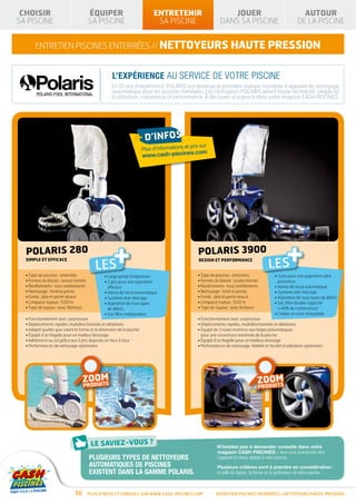 CHOISIR                               ÉQUIPER                              ENTRETENIR                             JOUER                                        AUTOUR
SA PISCINE                             SA PISCINE                            SA PISCINE                         DANS SA PISCINE                               DE LA PISCINE


       ENTRETIEN piscines enterrées // NETTOYEURS haute PRESSION


                                                    L’EXPÉRIENCE AU SERVICE DE VOTRE PISCINE
                                                    En 35 ans d’expérience, POLARIS est devenue la première marque mondiale d’appareil de nettoyage
                                                    automatique pour les piscines familiales. Les nettoyeurs POLARIS allient haute technicité, simplicité
                                                    d’utilisation, robustesse et performance. À découvrir d’urgence dans votre magasin CASH PISCINES.




                                                                 + d’infos                      prix sur
                                                                                           et
                                                                       Plus d’informations
                                                                                       s.com
                                                                       www.cash-piscine




  POLARIS 280
  SIMPLE ET EFFICACE

                                          LES
                                                     +                                              POLARIS 3900
                                                                                                    DESIGN ET PERFORMANCE
                                                                                                                                             LES
                                                                                                                                                        +
  • Type de piscines : enterrées               • Large gorge d’aspiration                          • Type de piscines : enterrées                •  jets pour une aspiration ultra
                                                                                                                                                   3
  • Formes du bassin : toutes formes           •  jets pour une aspiration
                                                 2                                                 • Formes du bassin : toutes formes              puissance
  • Revêtements : tous revêtements               efficace                                          • Revêtements : tous revêtements              • Vanne de recul automatique
  • Nettoyage : fond et parois                 • Vanne de recul automatique                        • Nettoyage : fond et parois                  • Système anti-blocage
  • Fonds : plat et pente douce                • Système anti-blocage                              • Fonds : plat et pente douce                 • Aspiration de tous types de débris
  • Longueur tuyaux : 9,60 m                   •  spiration de tous types
                                                 A                                                 • Longueur tuyaux : 9,60 m                    •  ac filtre double capacité
                                                                                                                                                   S
  • Type de tuyaux : avec flotteurs              de débris                                         • Type de tuyaux : avec flotteurs               (+40% de contenance)
                                               • Sac filtre indépendant                                                                          • Chaîne en acier inoxydable
  • Fonctionnement avec surpresseur                                                                • Fonctionnement avec surpresseur
  • Déplacements rapides, multidirectionnels et aléatoires                                         • Déplacements rapides, multidirectionnels et aléatoires
  • Adapté quelles que soient la forme et la dimension de la piscine                               •  quipé de 3 roues motrices aux larges pneumatiques
                                                                                                     É
  • Équipé d’un flagelle pour un meilleur brassage                                                   pour une couverture maximale de la piscine
  • Adhérence au sol grâce aux 2 jets disposés en face à face                                      • Équipé d’un flagelle pour un meilleur brassage
  • Performances de nettoyage optimisées                                                           • Performances de nettoyage, fiabilité et facilité d’utilisation optimisées




                                      OM
                                   ZODUITS                                                                                               OM
                                                                                                                                      ZODUITS
                                    O
                                   PR                                                                                                  O
                                                                                                                                       PR




                                                                                                              N’hésitez pas à demander conseils dans votre
                                                                                                              magasin cash piscines : nous vous orienterons vers
                                       Plusieurs types de nettoyeurs                                          l’appareil le mieux adapté à votre piscine.
                                       automatiques de piscines                                               Plusieurs critères sont à prendre en considération :
                                       existent dans la gamme polaris.                                        la taille du bassin, la forme ou la profondeur de votre piscine...



                              56       Plus d’infos et conseils sur www.cash-piscines.com                    ENTRETIEN piscines enterrées / NETTOYEURS haute PRESSION
 